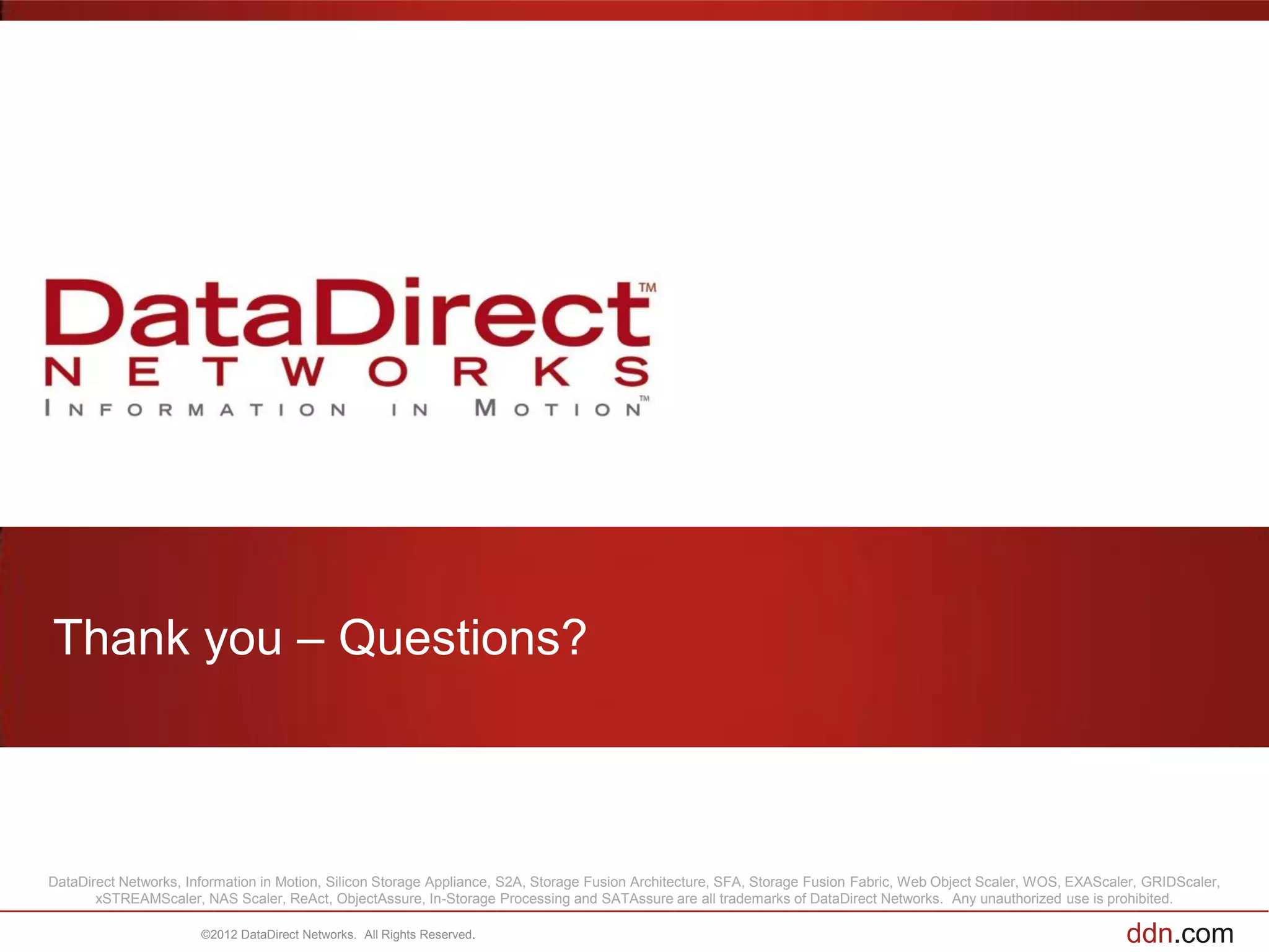 Thank you – Questions?



DataDirect Networks, Information in Motion, Silicon Storage Appliance, S2A, Storage Fusion Architecture, SFA, Storage Fusion Fabric, Web Object Scaler, WOS, EXAScaler, GRIDScaler,
       xSTREAMScaler, NAS Scaler, ReAct, ObjectAssure, In-Storage Processing and SATAssure are all trademarks of DataDirect Networks. Any unauthorized use is prohibited.

                       ©2012 DataDirect Networks. All Rights Reserved.                                                                                              ddn.com
 