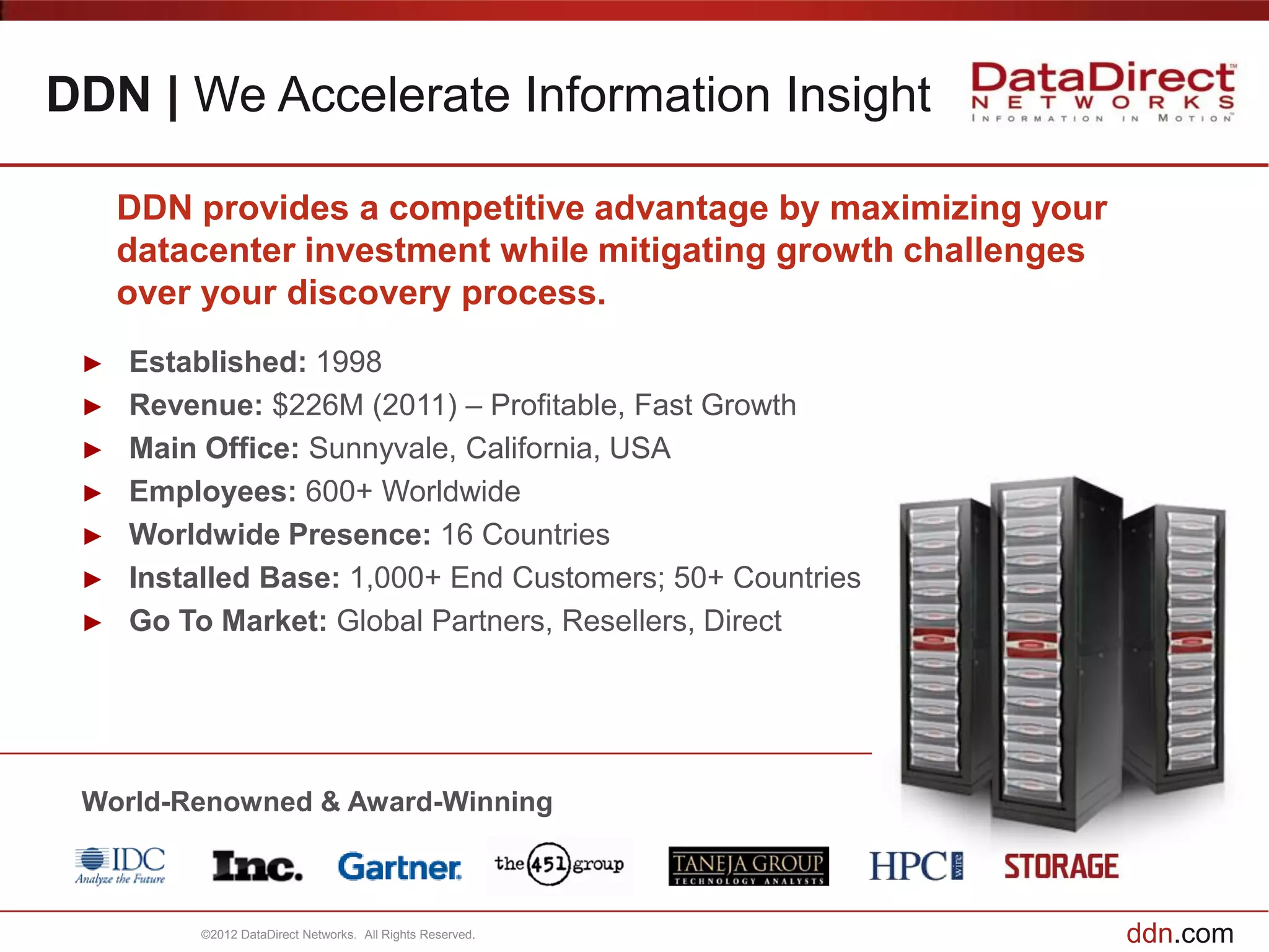 DDN | We Accelerate Information Insight

     DDN provides a competitive advantage by maximizing your
     datacenter investment while mitigating growth challenges
     over your discovery process.
 ►   Established: 1998
 ►   Revenue: $226M (2011) – Profitable, Fast Growth
 ►   Main Office: Sunnyvale, California, USA
 ►   Employees: 600+ Worldwide
 ►   Worldwide Presence: 16 Countries
 ►   Installed Base: 1,000+ End Customers; 50+ Countries
 ►   Go To Market: Global Partners, Resellers, Direct




 World-Renowned & Award-Winning



          ©2012 DataDirect Networks. All Rights Reserved.       ddn.com
 