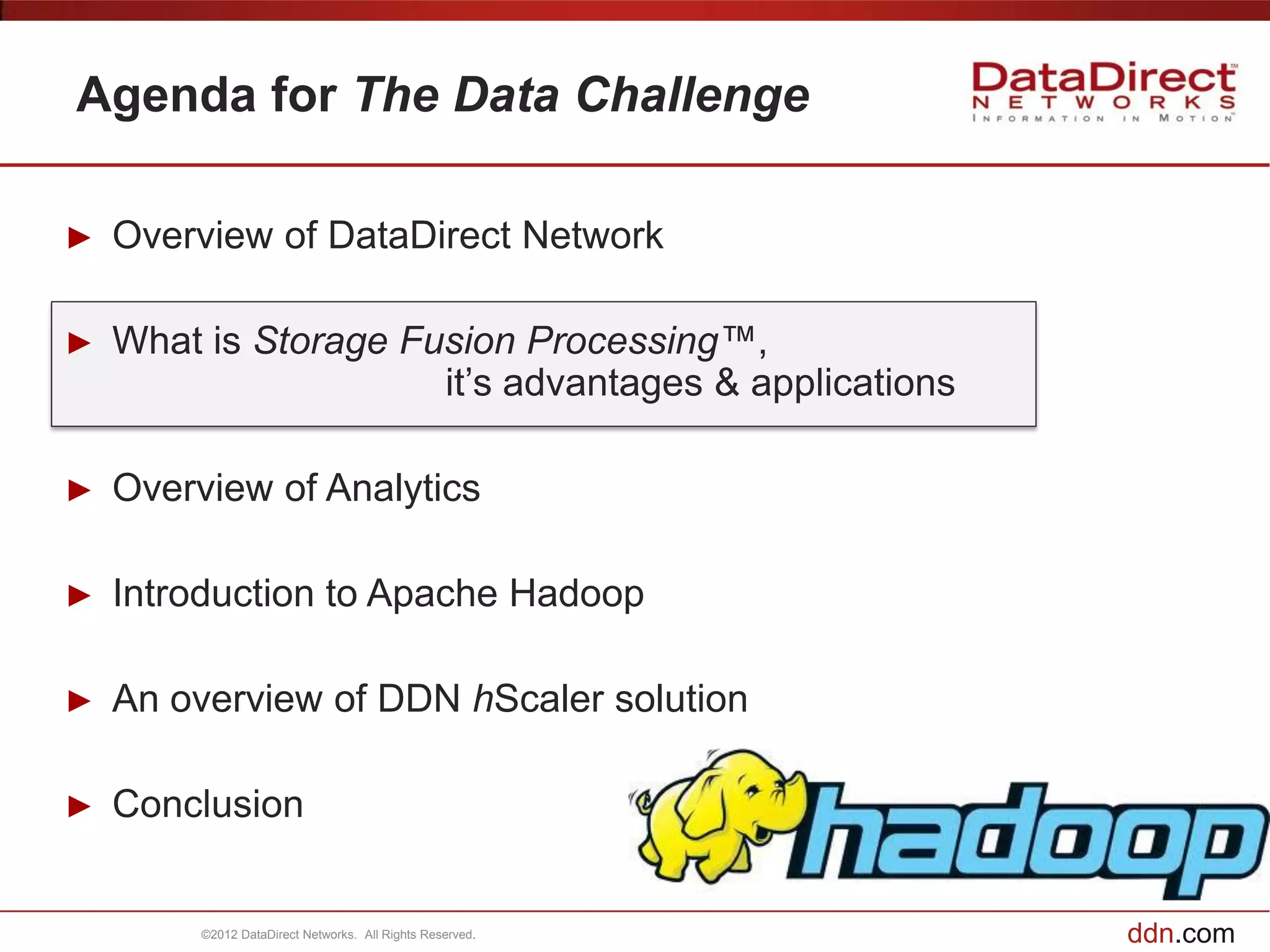 Agenda for The Data Challenge

►   Overview of DataDirect Network

►   What is Storage Fusion Processing™,
                      it’s advantages & applications

►   Overview of Analytics

►   Introduction to Apache Hadoop

►   An overview of DDN hScaler solution

►   Conclusion


         ©2012 DataDirect Networks. All Rights Reserved.   ddn.com
 