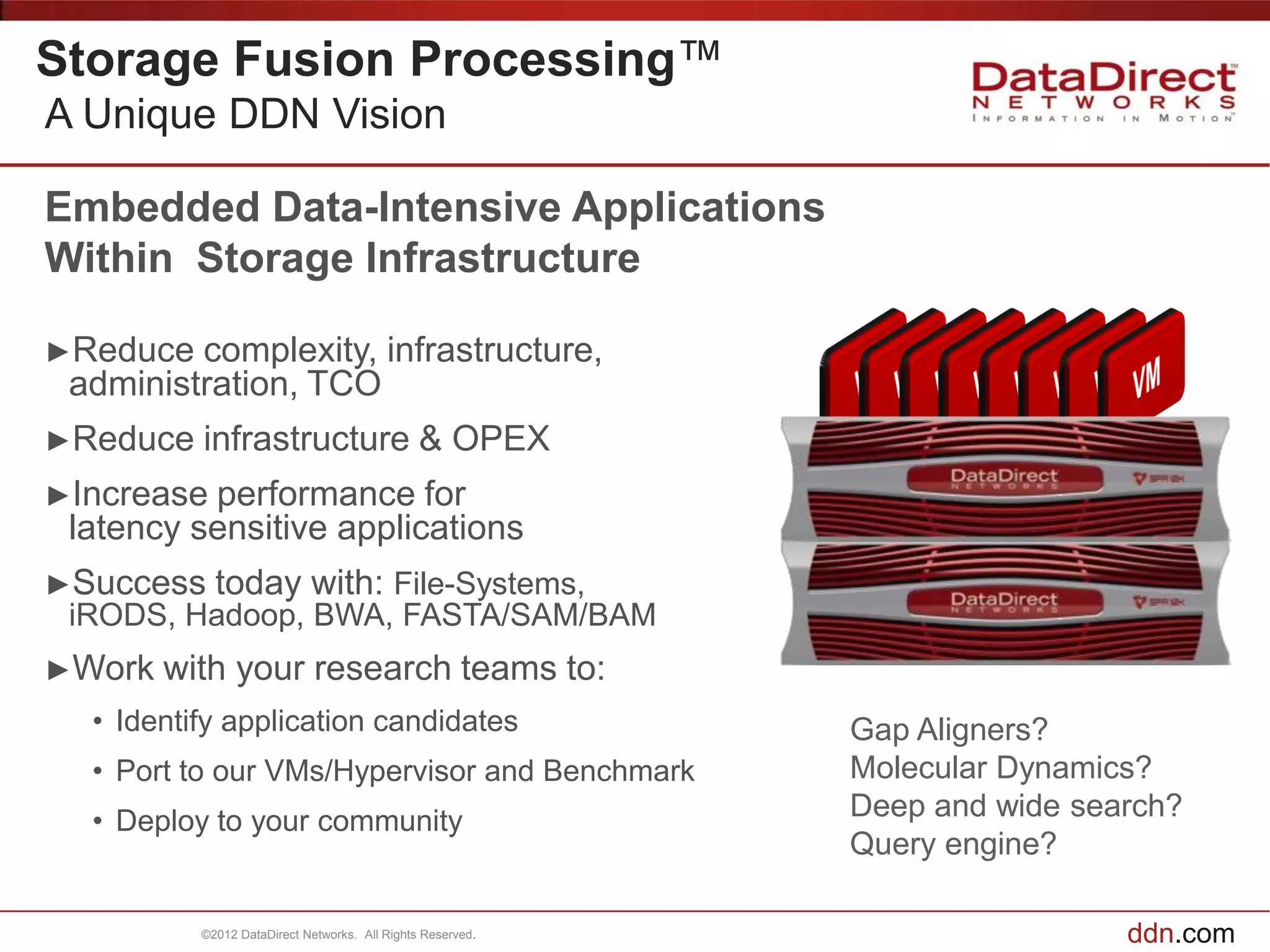 Storage Fusion Processing™
A Unique DDN Vision

Embedded Data-Intensive Applications
Within Storage Infrastructure

►Reduce  complexity, infrastructure,
 administration, TCO
►Reduce   infrastructure & OPEX
►Increase performance for
 latency sensitive applications
►Success    today with: File-Systems,
 iRODS, Hadoop, BWA, FASTA/SAM/BAM
►Work   with your research teams to:
  • Identify application candidates                         Gap Aligners?
  • Port to our VMs/Hypervisor and Benchmark                Molecular Dynamics?
  • Deploy to your community                                Deep and wide search?
                                                            Query engine?

          ©2012 DataDirect Networks. All Rights Reserved.                    ddn.com
 