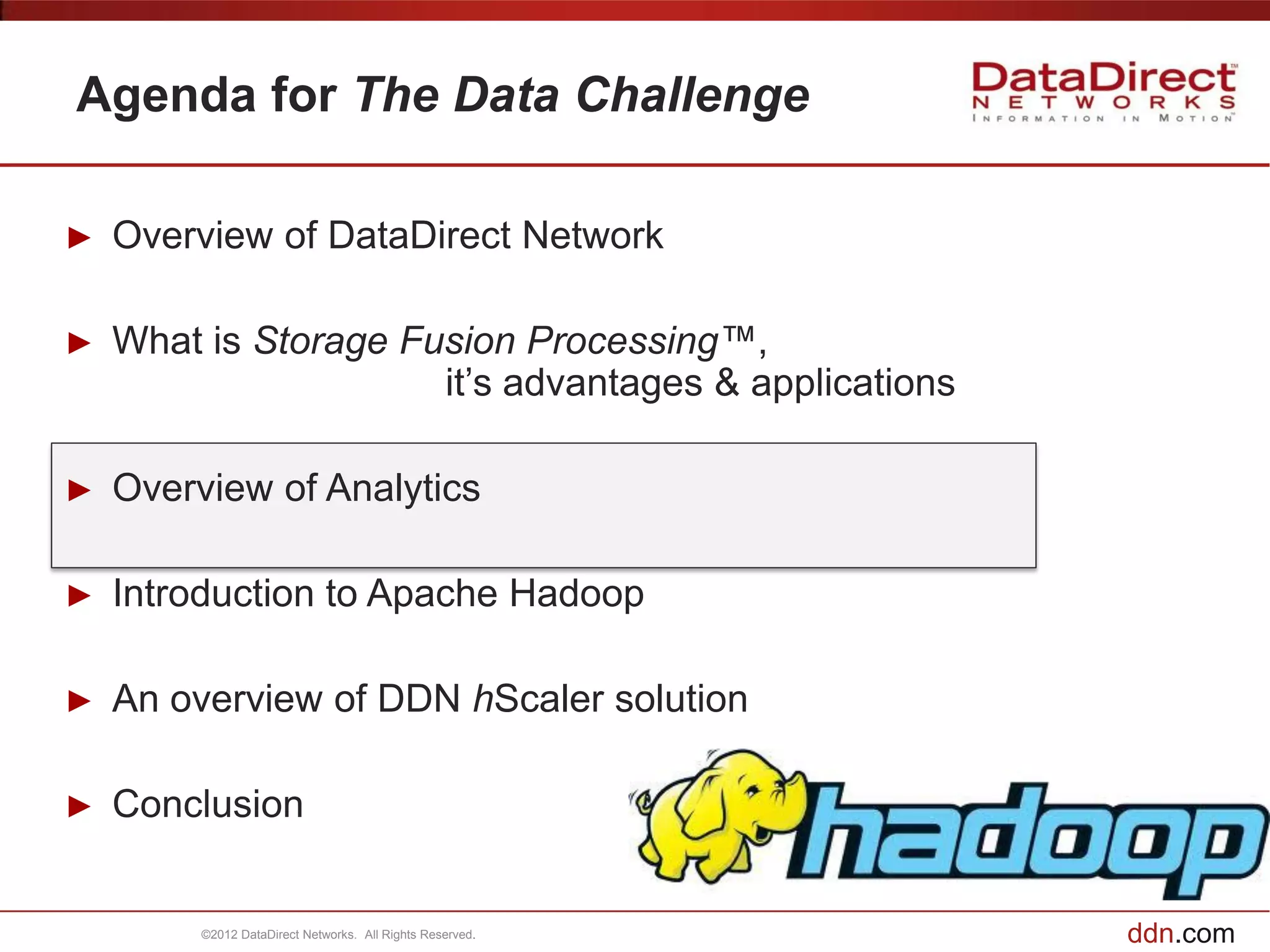 Agenda for The Data Challenge

►   Overview of DataDirect Network

►   What is Storage Fusion Processing™,
                      it’s advantages & applications

►   Overview of Analytics

►   Introduction to Apache Hadoop

►   An overview of DDN hScaler solution

►   Conclusion


         ©2012 DataDirect Networks. All Rights Reserved.   ddn.com
 