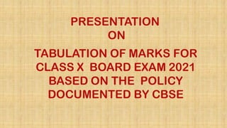 PRESENTATION
ON
TABULATION OF MARKS FOR
CLASS X BOARD EXAM 2021
BASED ON THE POLICY
DOCUMENTED BY CBSE
 
