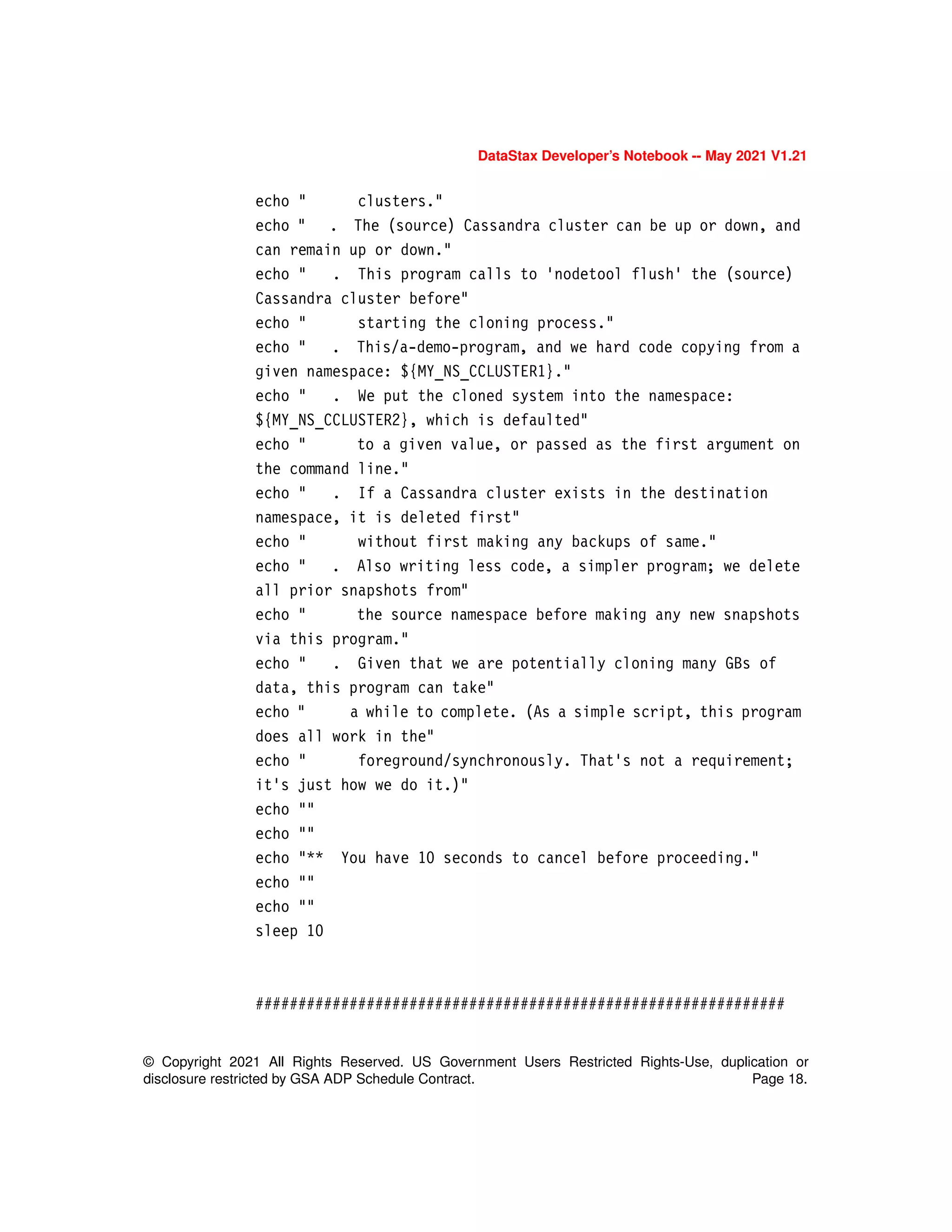 DataStax Developer’s Notebook -- May 2021 V1.21
© Copyright 2021 All Rights Reserved. US Government Users Restricted Rights-Use, duplication or
disclosure restricted by GSA ADP Schedule Contract. Page 18.
echo " clusters."
echo " . The (source) Cassandra cluster can be up or down, and
can remain up or down."
echo " . This program calls to 'nodetool flush' the (source)
Cassandra cluster before"
echo " starting the cloning process."
echo " . This/a-demo-program, and we hard code copying from a
given namespace: ${MY_NS_CCLUSTER1}."
echo " . We put the cloned system into the namespace:
${MY_NS_CCLUSTER2}, which is defaulted"
echo " to a given value, or passed as the first argument on
the command line."
echo " . If a Cassandra cluster exists in the destination
namespace, it is deleted first"
echo " without first making any backups of same."
echo " . Also writing less code, a simpler program; we delete
all prior snapshots from"
echo " the source namespace before making any new snapshots
via this program."
echo " . Given that we are potentially cloning many GBs of
data, this program can take"
echo " a while to complete. (As a simple script, this program
does all work in the"
echo " foreground/synchronously. That's not a requirement;
it's just how we do it.)"
echo ""
echo ""
echo "** You have 10 seconds to cancel before proceeding."
echo ""
echo ""
sleep 10
##############################################################
 