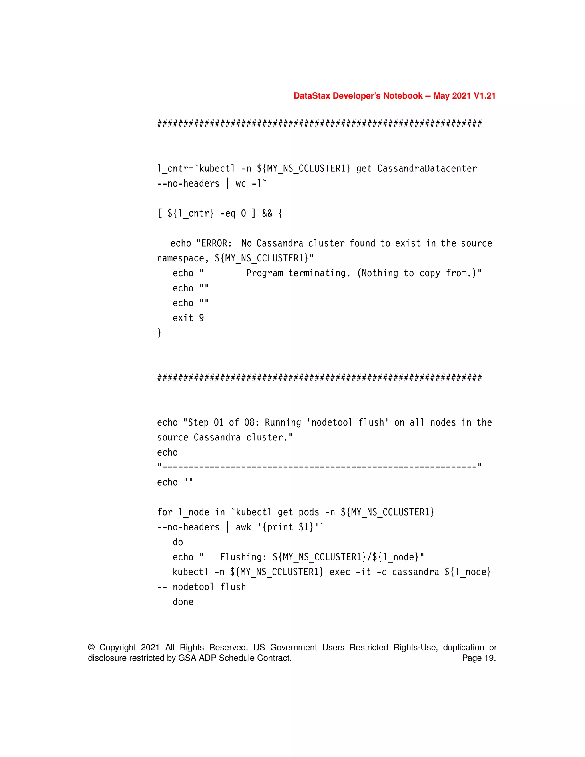 © Copyright 2021 All Rights Reserved. US Government Users Restricted Rights-Use, duplication or
disclosure restricted by GSA ADP Schedule Contract. Page 19.
DataStax Developer’s Notebook -- May 2021 V1.21
##############################################################
l_cntr=`kubectl -n ${MY_NS_CCLUSTER1} get CassandraDatacenter
--no-headers | wc -l`
[ ${l_cntr} -eq 0 ] && {
echo "ERROR: No Cassandra cluster found to exist in the source
namespace, ${MY_NS_CCLUSTER1}"
echo " Program terminating. (Nothing to copy from.)"
echo ""
echo ""
exit 9
}
##############################################################
echo "Step 01 of 08: Running 'nodetool flush' on all nodes in the
source Cassandra cluster."
echo
"============================================================"
echo ""
for l_node in `kubectl get pods -n ${MY_NS_CCLUSTER1}
--no-headers | awk '{print $1}'`
do
echo " Flushing: ${MY_NS_CCLUSTER1}/${l_node}"
kubectl -n ${MY_NS_CCLUSTER1} exec -it -c cassandra ${l_node}
-- nodetool flush
done
 