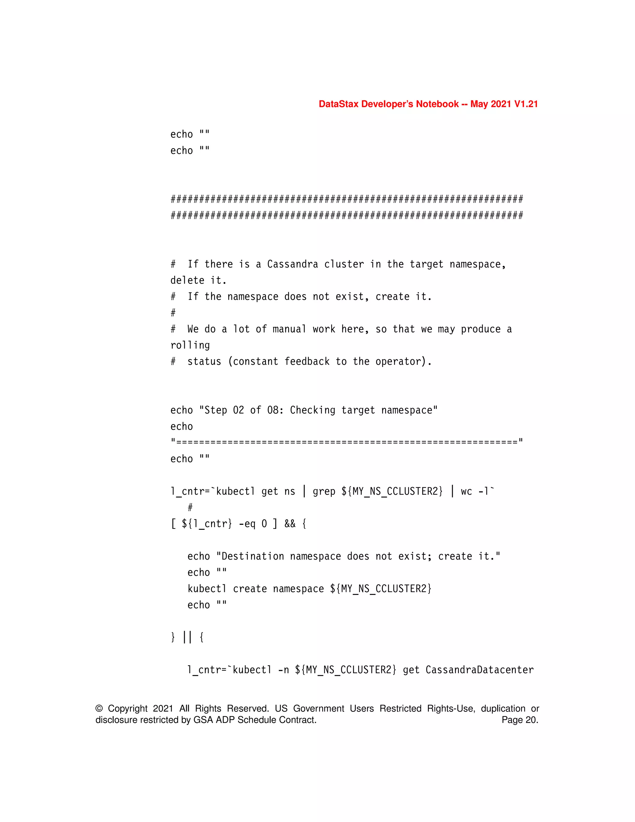DataStax Developer’s Notebook -- May 2021 V1.21
© Copyright 2021 All Rights Reserved. US Government Users Restricted Rights-Use, duplication or
disclosure restricted by GSA ADP Schedule Contract. Page 20.
echo ""
echo ""
##############################################################
##############################################################
# If there is a Cassandra cluster in the target namespace,
delete it.
# If the namespace does not exist, create it.
#
# We do a lot of manual work here, so that we may produce a
rolling
# status (constant feedback to the operator).
echo "Step 02 of 08: Checking target namespace"
echo
"============================================================"
echo ""
l_cntr=`kubectl get ns | grep ${MY_NS_CCLUSTER2} | wc -l`
#
[ ${l_cntr} -eq 0 ] && {
echo "Destination namespace does not exist; create it."
echo ""
kubectl create namespace ${MY_NS_CCLUSTER2}
echo ""
} || {
l_cntr=`kubectl -n ${MY_NS_CCLUSTER2} get CassandraDatacenter
 