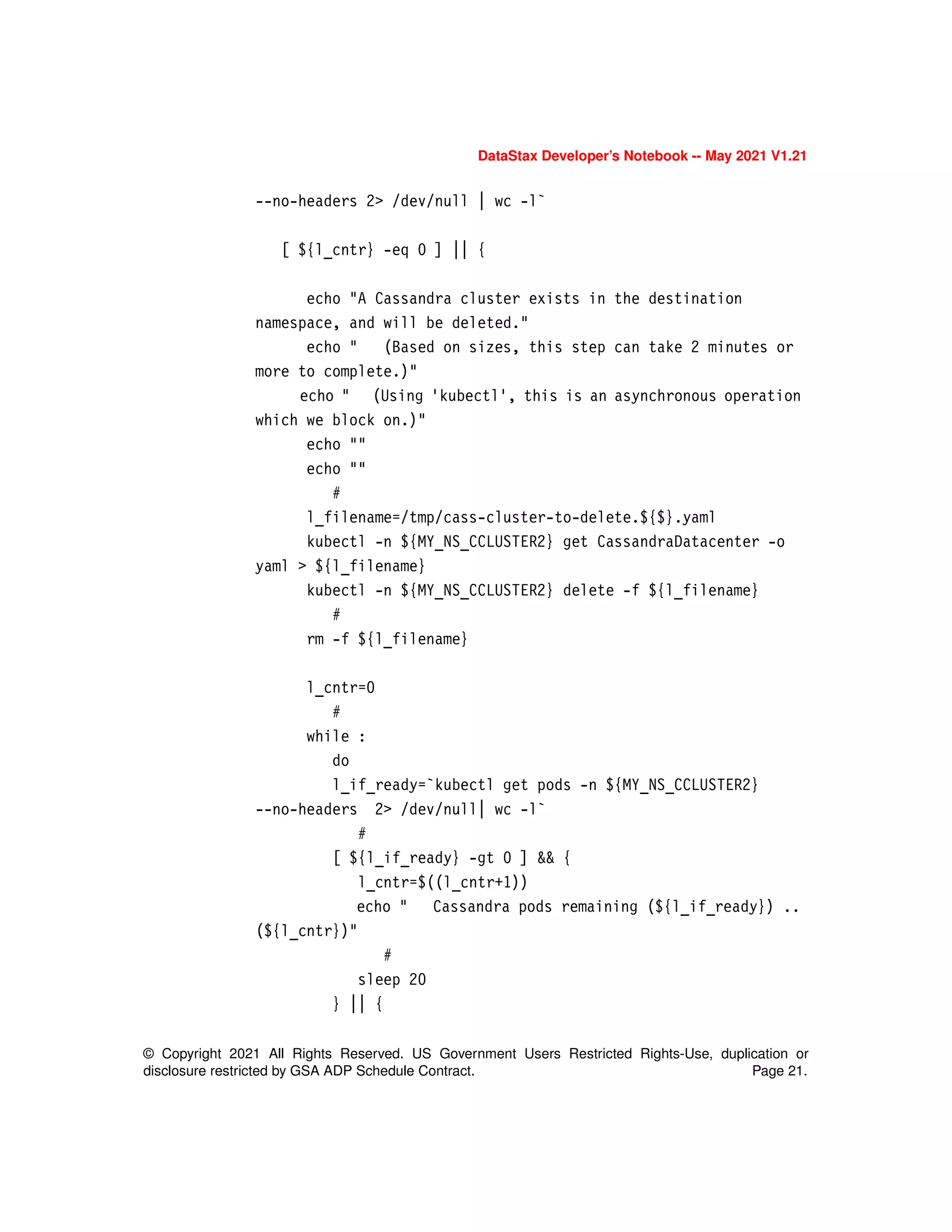 © Copyright 2021 All Rights Reserved. US Government Users Restricted Rights-Use, duplication or
disclosure restricted by GSA ADP Schedule Contract. Page 21.
DataStax Developer’s Notebook -- May 2021 V1.21
--no-headers 2> /dev/null | wc -l`
[ ${l_cntr} -eq 0 ] || {
echo "A Cassandra cluster exists in the destination
namespace, and will be deleted."
echo " (Based on sizes, this step can take 2 minutes or
more to complete.)"
echo " (Using 'kubectl', this is an asynchronous operation
which we block on.)"
echo ""
echo ""
#
l_filename=/tmp/cass-cluster-to-delete.${$}.yaml
kubectl -n ${MY_NS_CCLUSTER2} get CassandraDatacenter -o
yaml > ${l_filename}
kubectl -n ${MY_NS_CCLUSTER2} delete -f ${l_filename}
#
rm -f ${l_filename}
l_cntr=0
#
while :
do
l_if_ready=`kubectl get pods -n ${MY_NS_CCLUSTER2}
--no-headers 2> /dev/null| wc -l`
#
[ ${l_if_ready} -gt 0 ] && {
l_cntr=$((l_cntr+1))
echo " Cassandra pods remaining (${l_if_ready}) ..
(${l_cntr})"
#
sleep 20
} || {
 