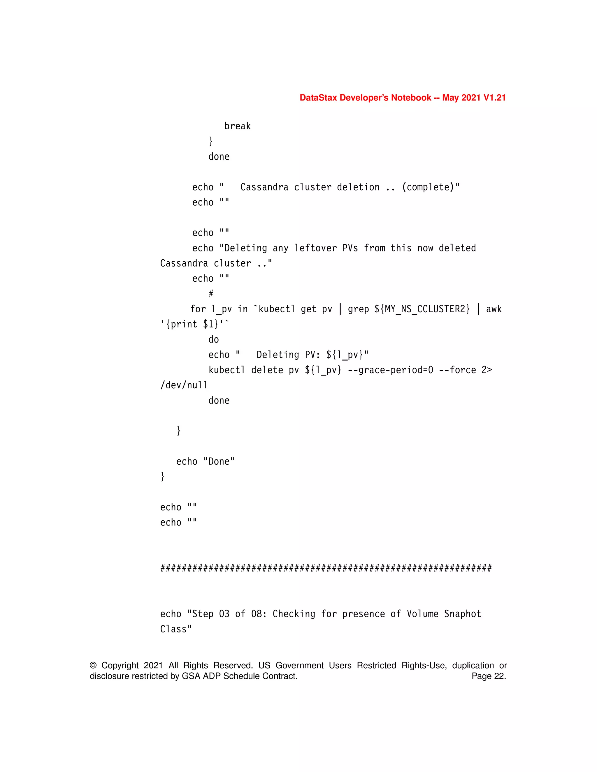 DataStax Developer’s Notebook -- May 2021 V1.21
© Copyright 2021 All Rights Reserved. US Government Users Restricted Rights-Use, duplication or
disclosure restricted by GSA ADP Schedule Contract. Page 22.
break
}
done
echo " Cassandra cluster deletion .. (complete)"
echo ""
echo ""
echo "Deleting any leftover PVs from this now deleted
Cassandra cluster .."
echo ""
#
for l_pv in `kubectl get pv | grep ${MY_NS_CCLUSTER2} | awk
'{print $1}'`
do
echo " Deleting PV: ${l_pv}"
kubectl delete pv ${l_pv} --grace-period=0 --force 2>
/dev/null
done
}
echo "Done"
}
echo ""
echo ""
##############################################################
echo "Step 03 of 08: Checking for presence of Volume Snaphot
Class"
 
