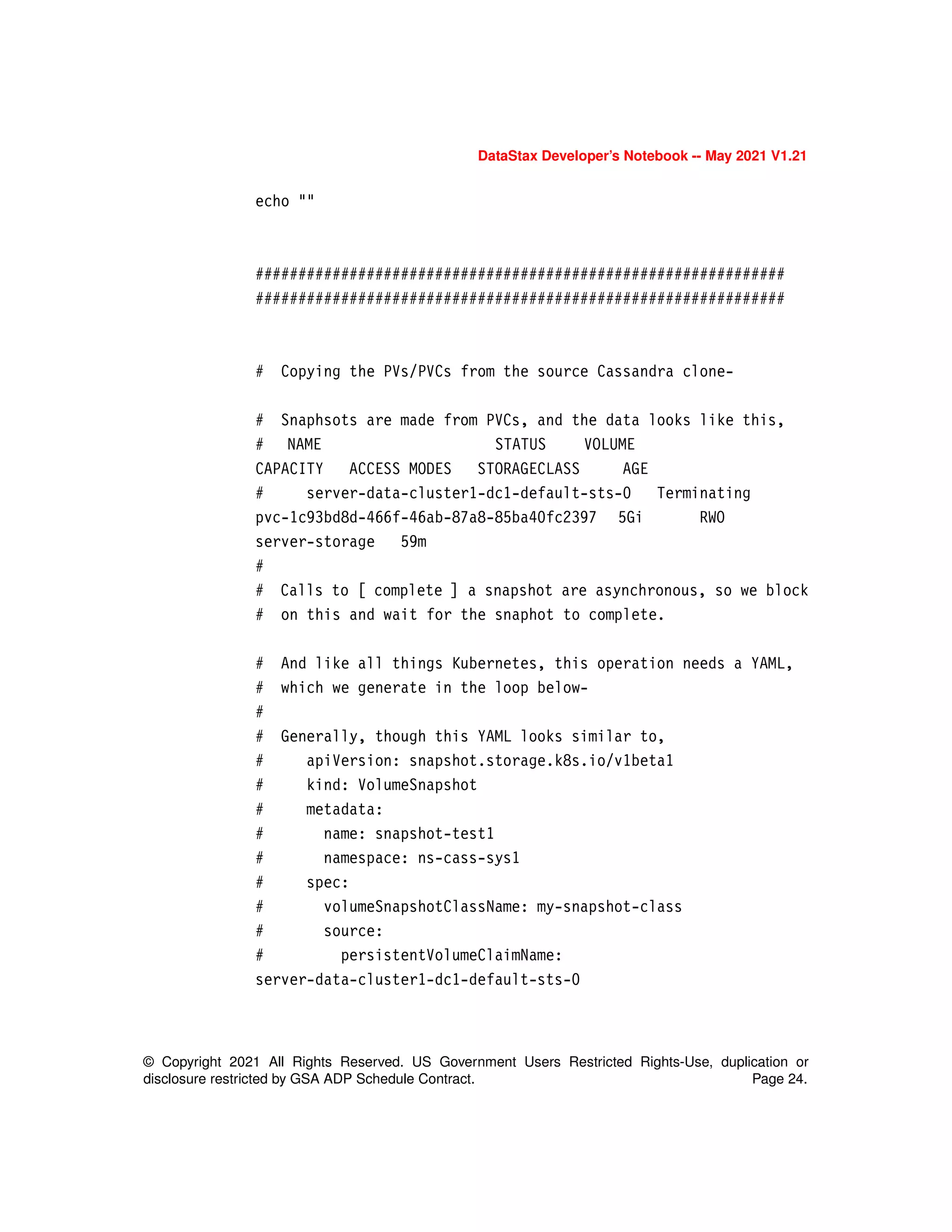 DataStax Developer’s Notebook -- May 2021 V1.21
© Copyright 2021 All Rights Reserved. US Government Users Restricted Rights-Use, duplication or
disclosure restricted by GSA ADP Schedule Contract. Page 24.
echo ""
##############################################################
##############################################################
# Copying the PVs/PVCs from the source Cassandra clone-
# Snaphsots are made from PVCs, and the data looks like this,
# NAME STATUS VOLUME
CAPACITY ACCESS MODES STORAGECLASS AGE
# server-data-cluster1-dc1-default-sts-0 Terminating
pvc-1c93bd8d-466f-46ab-87a8-85ba40fc2397 5Gi RWO
server-storage 59m
#
# Calls to [ complete ] a snapshot are asynchronous, so we block
# on this and wait for the snaphot to complete.
# And like all things Kubernetes, this operation needs a YAML,
# which we generate in the loop below-
#
# Generally, though this YAML looks similar to,
# apiVersion: snapshot.storage.k8s.io/v1beta1
# kind: VolumeSnapshot
# metadata:
# name: snapshot-test1
# namespace: ns-cass-sys1
# spec:
# volumeSnapshotClassName: my-snapshot-class
# source:
# persistentVolumeClaimName:
server-data-cluster1-dc1-default-sts-0
 