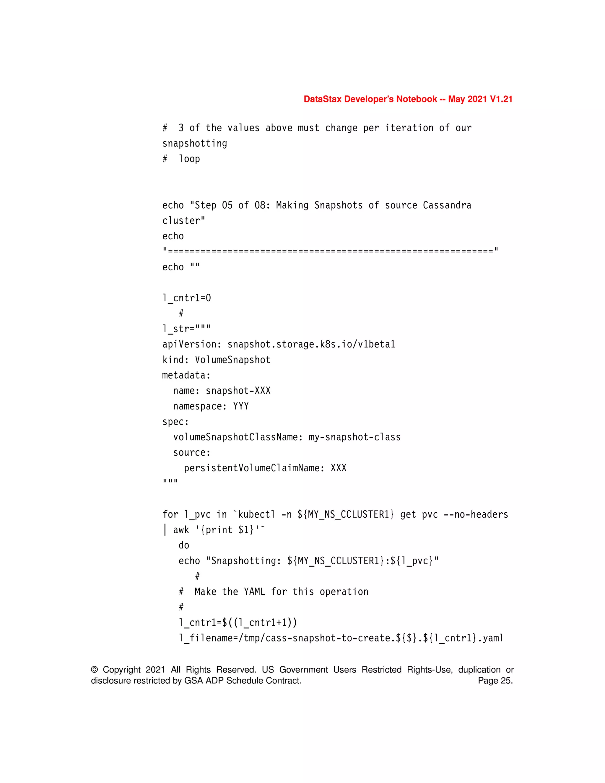 © Copyright 2021 All Rights Reserved. US Government Users Restricted Rights-Use, duplication or
disclosure restricted by GSA ADP Schedule Contract. Page 25.
DataStax Developer’s Notebook -- May 2021 V1.21
# 3 of the values above must change per iteration of our
snapshotting
# loop
echo "Step 05 of 08: Making Snapshots of source Cassandra
cluster"
echo
"============================================================"
echo ""
l_cntr1=0
#
l_str="""
apiVersion: snapshot.storage.k8s.io/v1beta1
kind: VolumeSnapshot
metadata:
name: snapshot-XXX
namespace: YYY
spec:
volumeSnapshotClassName: my-snapshot-class
source:
persistentVolumeClaimName: XXX
"""
for l_pvc in `kubectl -n ${MY_NS_CCLUSTER1} get pvc --no-headers
| awk '{print $1}'`
do
echo "Snapshotting: ${MY_NS_CCLUSTER1}:${l_pvc}"
#
# Make the YAML for this operation
#
l_cntr1=$((l_cntr1+1))
l_filename=/tmp/cass-snapshot-to-create.${$}.${l_cntr1}.yaml
 