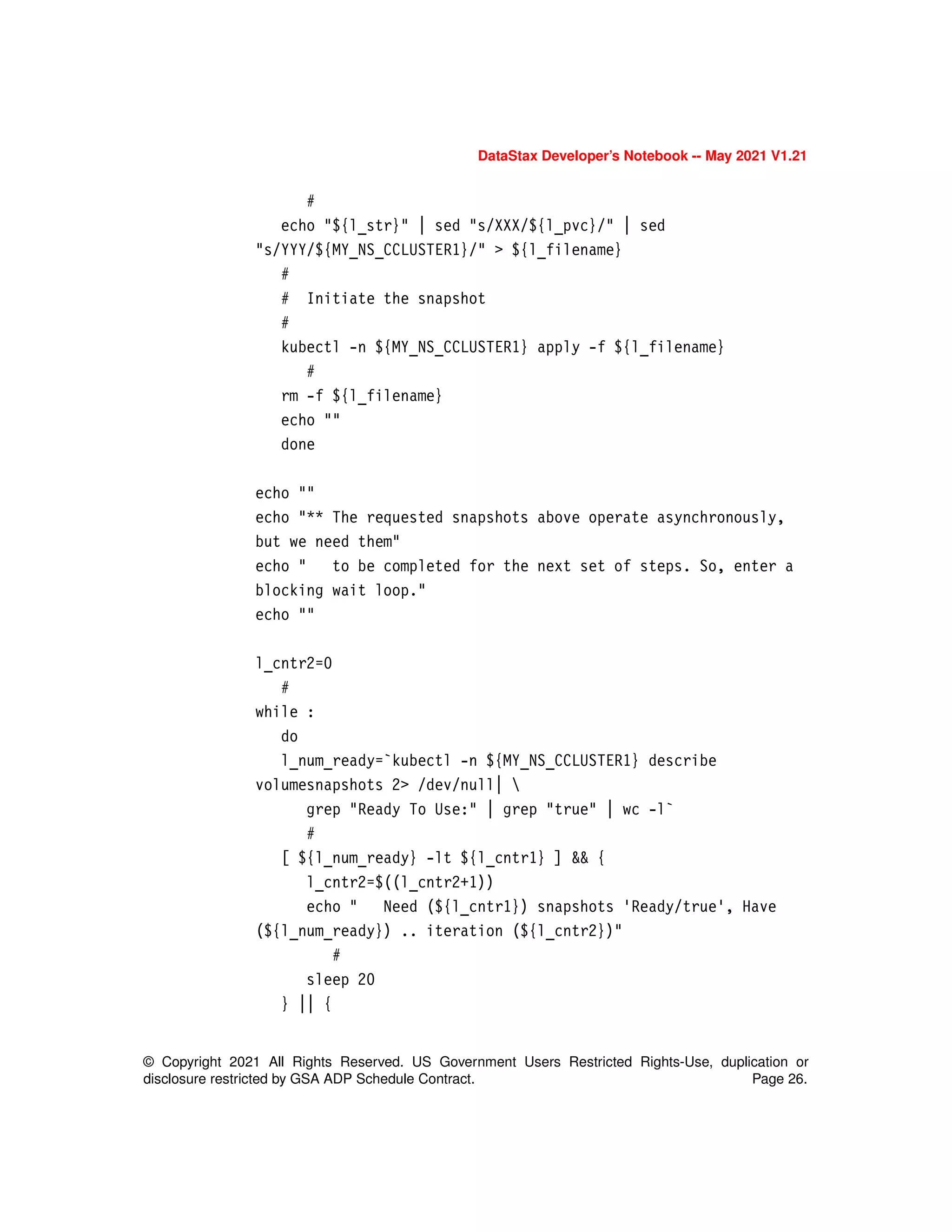 DataStax Developer’s Notebook -- May 2021 V1.21
© Copyright 2021 All Rights Reserved. US Government Users Restricted Rights-Use, duplication or
disclosure restricted by GSA ADP Schedule Contract. Page 26.
#
echo "${l_str}" | sed "s/XXX/${l_pvc}/" | sed
"s/YYY/${MY_NS_CCLUSTER1}/" > ${l_filename}
#
# Initiate the snapshot
#
kubectl -n ${MY_NS_CCLUSTER1} apply -f ${l_filename}
#
rm -f ${l_filename}
echo ""
done
echo ""
echo "** The requested snapshots above operate asynchronously,
but we need them"
echo " to be completed for the next set of steps. So, enter a
blocking wait loop."
echo ""
l_cntr2=0
#
while :
do
l_num_ready=`kubectl -n ${MY_NS_CCLUSTER1} describe
volumesnapshots 2> /dev/null| 
grep "Ready To Use:" | grep "true" | wc -l`
#
[ ${l_num_ready} -lt ${l_cntr1} ] && {
l_cntr2=$((l_cntr2+1))
echo " Need (${l_cntr1}) snapshots 'Ready/true', Have
(${l_num_ready}) .. iteration (${l_cntr2})"
#
sleep 20
} || {
 