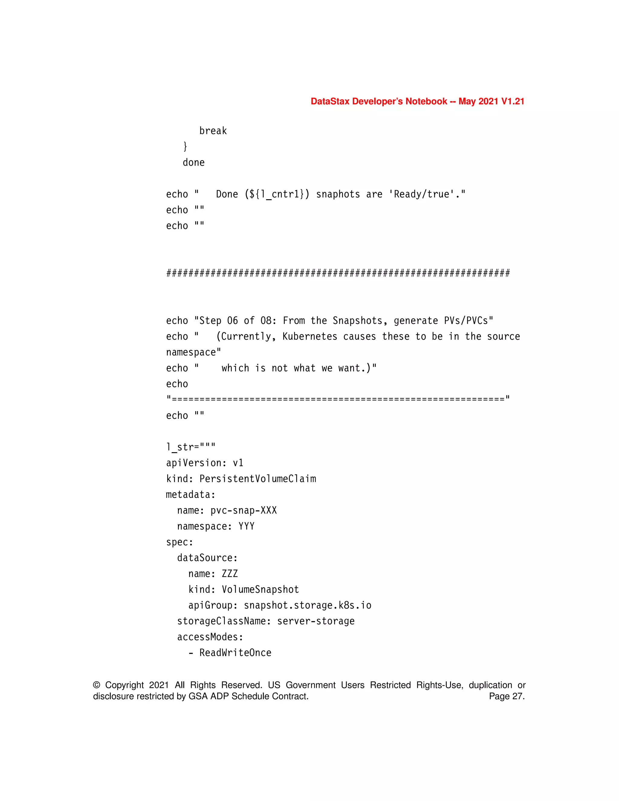 © Copyright 2021 All Rights Reserved. US Government Users Restricted Rights-Use, duplication or
disclosure restricted by GSA ADP Schedule Contract. Page 27.
DataStax Developer’s Notebook -- May 2021 V1.21
break
}
done
echo " Done (${l_cntr1}) snaphots are 'Ready/true'."
echo ""
echo ""
##############################################################
echo "Step 06 of 08: From the Snapshots, generate PVs/PVCs"
echo " (Currently, Kubernetes causes these to be in the source
namespace"
echo " which is not what we want.)"
echo
"============================================================"
echo ""
l_str="""
apiVersion: v1
kind: PersistentVolumeClaim
metadata:
name: pvc-snap-XXX
namespace: YYY
spec:
dataSource:
name: ZZZ
kind: VolumeSnapshot
apiGroup: snapshot.storage.k8s.io
storageClassName: server-storage
accessModes:
- ReadWriteOnce
 