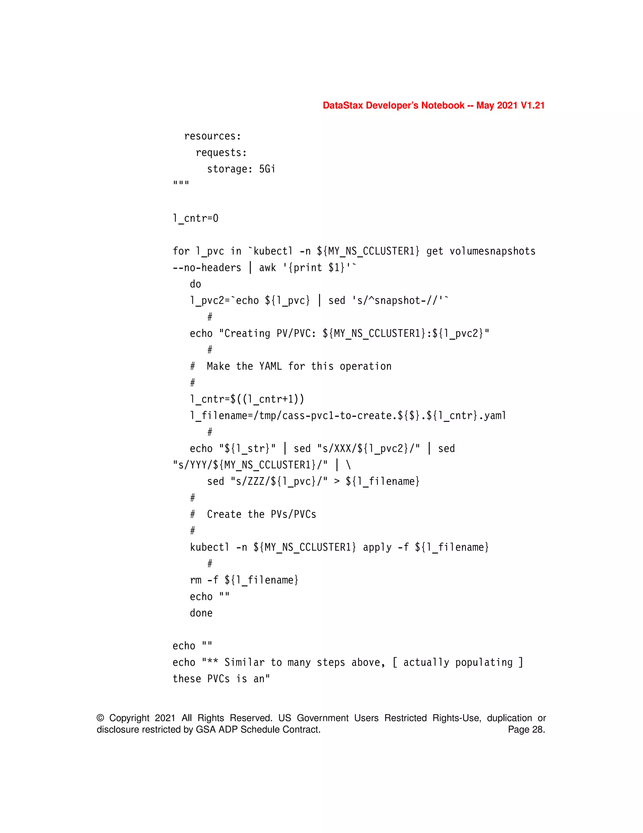 DataStax Developer’s Notebook -- May 2021 V1.21
© Copyright 2021 All Rights Reserved. US Government Users Restricted Rights-Use, duplication or
disclosure restricted by GSA ADP Schedule Contract. Page 28.
resources:
requests:
storage: 5Gi
"""
l_cntr=0
for l_pvc in `kubectl -n ${MY_NS_CCLUSTER1} get volumesnapshots
--no-headers | awk '{print $1}'`
do
l_pvc2=`echo ${l_pvc} | sed 's/^snapshot-//'`
#
echo "Creating PV/PVC: ${MY_NS_CCLUSTER1}:${l_pvc2}"
#
# Make the YAML for this operation
#
l_cntr=$((l_cntr+1))
l_filename=/tmp/cass-pvc1-to-create.${$}.${l_cntr}.yaml
#
echo "${l_str}" | sed "s/XXX/${l_pvc2}/" | sed
"s/YYY/${MY_NS_CCLUSTER1}/" | 
sed "s/ZZZ/${l_pvc}/" > ${l_filename}
#
# Create the PVs/PVCs
#
kubectl -n ${MY_NS_CCLUSTER1} apply -f ${l_filename}
#
rm -f ${l_filename}
echo ""
done
echo ""
echo "** Similar to many steps above, [ actually populating ]
these PVCs is an"
 