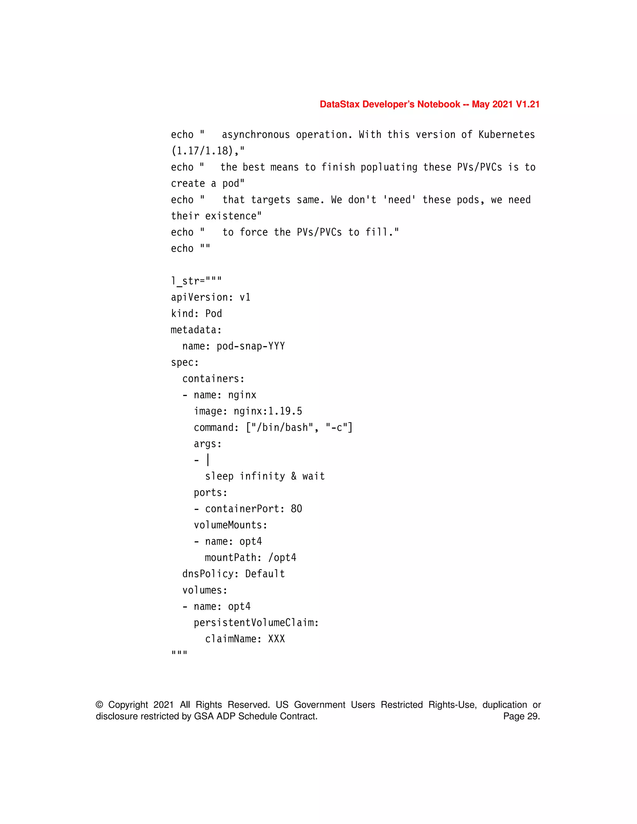 © Copyright 2021 All Rights Reserved. US Government Users Restricted Rights-Use, duplication or
disclosure restricted by GSA ADP Schedule Contract. Page 29.
DataStax Developer’s Notebook -- May 2021 V1.21
echo " asynchronous operation. With this version of Kubernetes
(1.17/1.18),"
echo " the best means to finish popluating these PVs/PVCs is to
create a pod"
echo " that targets same. We don't 'need' these pods, we need
their existence"
echo " to force the PVs/PVCs to fill."
echo ""
l_str="""
apiVersion: v1
kind: Pod
metadata:
name: pod-snap-YYY
spec:
containers:
- name: nginx
image: nginx:1.19.5
command: ["/bin/bash", "-c"]
args:
- |
sleep infinity & wait
ports:
- containerPort: 80
volumeMounts:
- name: opt4
mountPath: /opt4
dnsPolicy: Default
volumes:
- name: opt4
persistentVolumeClaim:
claimName: XXX
"""
 
