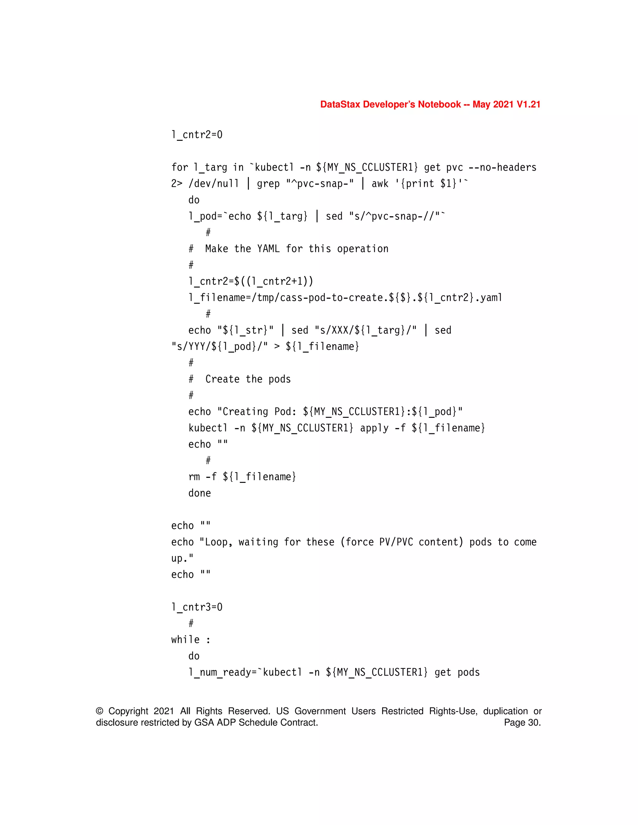 DataStax Developer’s Notebook -- May 2021 V1.21
© Copyright 2021 All Rights Reserved. US Government Users Restricted Rights-Use, duplication or
disclosure restricted by GSA ADP Schedule Contract. Page 30.
l_cntr2=0
for l_targ in `kubectl -n ${MY_NS_CCLUSTER1} get pvc --no-headers
2> /dev/null | grep "^pvc-snap-" | awk '{print $1}'`
do
l_pod=`echo ${l_targ} | sed "s/^pvc-snap-//"`
#
# Make the YAML for this operation
#
l_cntr2=$((l_cntr2+1))
l_filename=/tmp/cass-pod-to-create.${$}.${l_cntr2}.yaml
#
echo "${l_str}" | sed "s/XXX/${l_targ}/" | sed
"s/YYY/${l_pod}/" > ${l_filename}
#
# Create the pods
#
echo "Creating Pod: ${MY_NS_CCLUSTER1}:${l_pod}"
kubectl -n ${MY_NS_CCLUSTER1} apply -f ${l_filename}
echo ""
#
rm -f ${l_filename}
done
echo ""
echo "Loop, waiting for these (force PV/PVC content) pods to come
up."
echo ""
l_cntr3=0
#
while :
do
l_num_ready=`kubectl -n ${MY_NS_CCLUSTER1} get pods
 