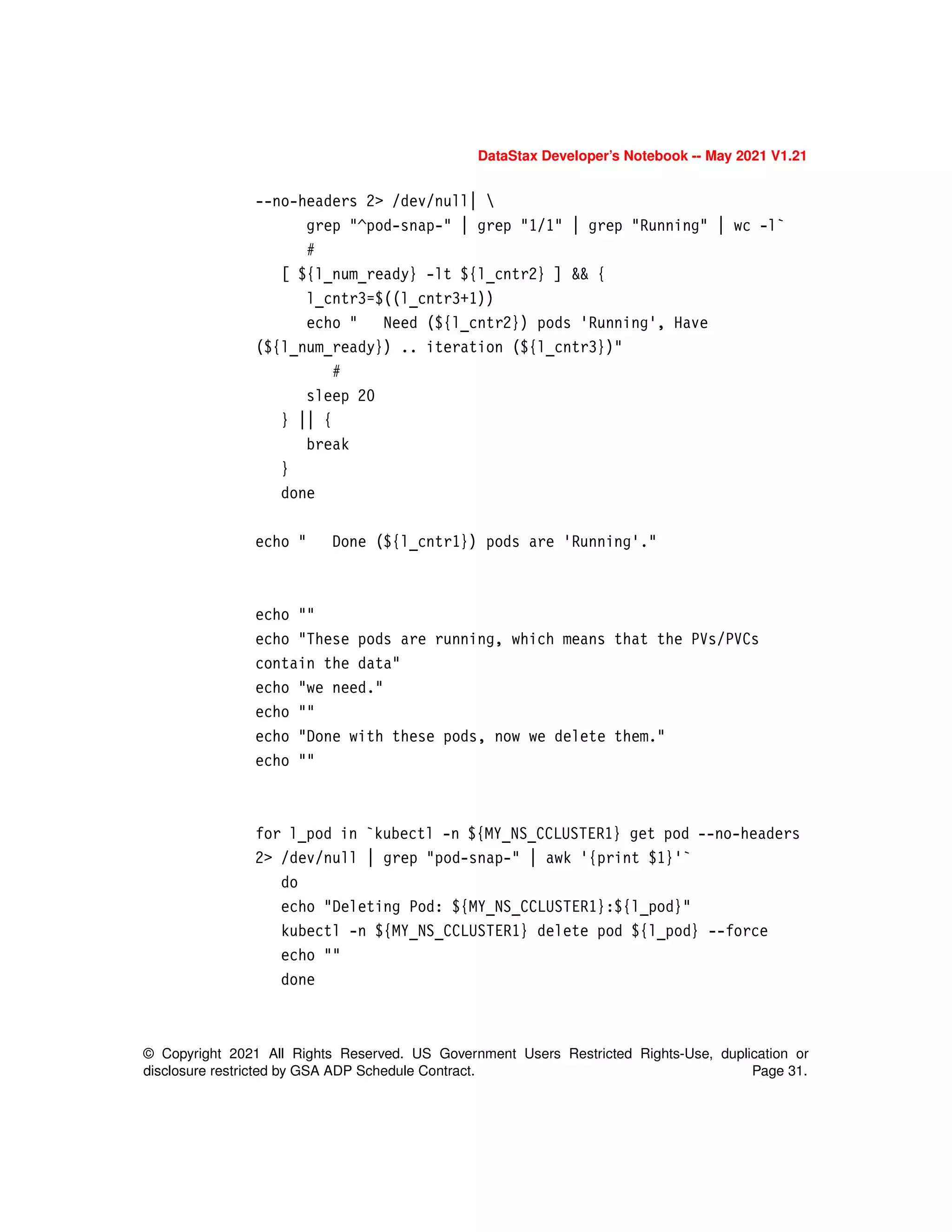 © Copyright 2021 All Rights Reserved. US Government Users Restricted Rights-Use, duplication or
disclosure restricted by GSA ADP Schedule Contract. Page 31.
DataStax Developer’s Notebook -- May 2021 V1.21
--no-headers 2> /dev/null| 
grep "^pod-snap-" | grep "1/1" | grep "Running" | wc -l`
#
[ ${l_num_ready} -lt ${l_cntr2} ] && {
l_cntr3=$((l_cntr3+1))
echo " Need (${l_cntr2}) pods 'Running', Have
(${l_num_ready}) .. iteration (${l_cntr3})"
#
sleep 20
} || {
break
}
done
echo " Done (${l_cntr1}) pods are 'Running'."
echo ""
echo "These pods are running, which means that the PVs/PVCs
contain the data"
echo "we need."
echo ""
echo "Done with these pods, now we delete them."
echo ""
for l_pod in `kubectl -n ${MY_NS_CCLUSTER1} get pod --no-headers
2> /dev/null | grep "pod-snap-" | awk '{print $1}'`
do
echo "Deleting Pod: ${MY_NS_CCLUSTER1}:${l_pod}"
kubectl -n ${MY_NS_CCLUSTER1} delete pod ${l_pod} --force
echo ""
done
 