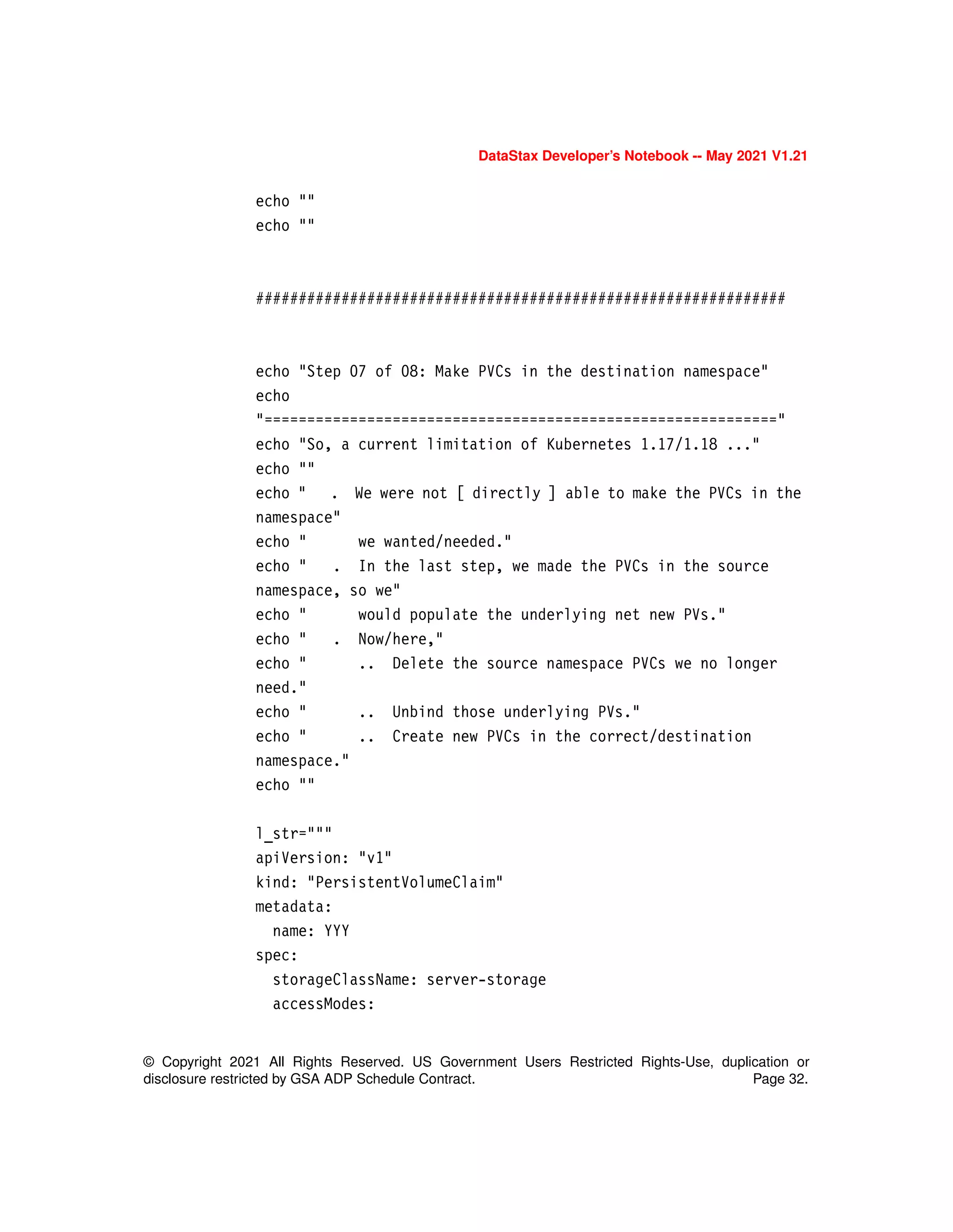 DataStax Developer’s Notebook -- May 2021 V1.21
© Copyright 2021 All Rights Reserved. US Government Users Restricted Rights-Use, duplication or
disclosure restricted by GSA ADP Schedule Contract. Page 32.
echo ""
echo ""
##############################################################
echo "Step 07 of 08: Make PVCs in the destination namespace"
echo
"============================================================"
echo "So, a current limitation of Kubernetes 1.17/1.18 ..."
echo ""
echo " . We were not [ directly ] able to make the PVCs in the
namespace"
echo " we wanted/needed."
echo " . In the last step, we made the PVCs in the source
namespace, so we"
echo " would populate the underlying net new PVs."
echo " . Now/here,"
echo " .. Delete the source namespace PVCs we no longer
need."
echo " .. Unbind those underlying PVs."
echo " .. Create new PVCs in the correct/destination
namespace."
echo ""
l_str="""
apiVersion: "v1"
kind: "PersistentVolumeClaim"
metadata:
name: YYY
spec:
storageClassName: server-storage
accessModes:
 