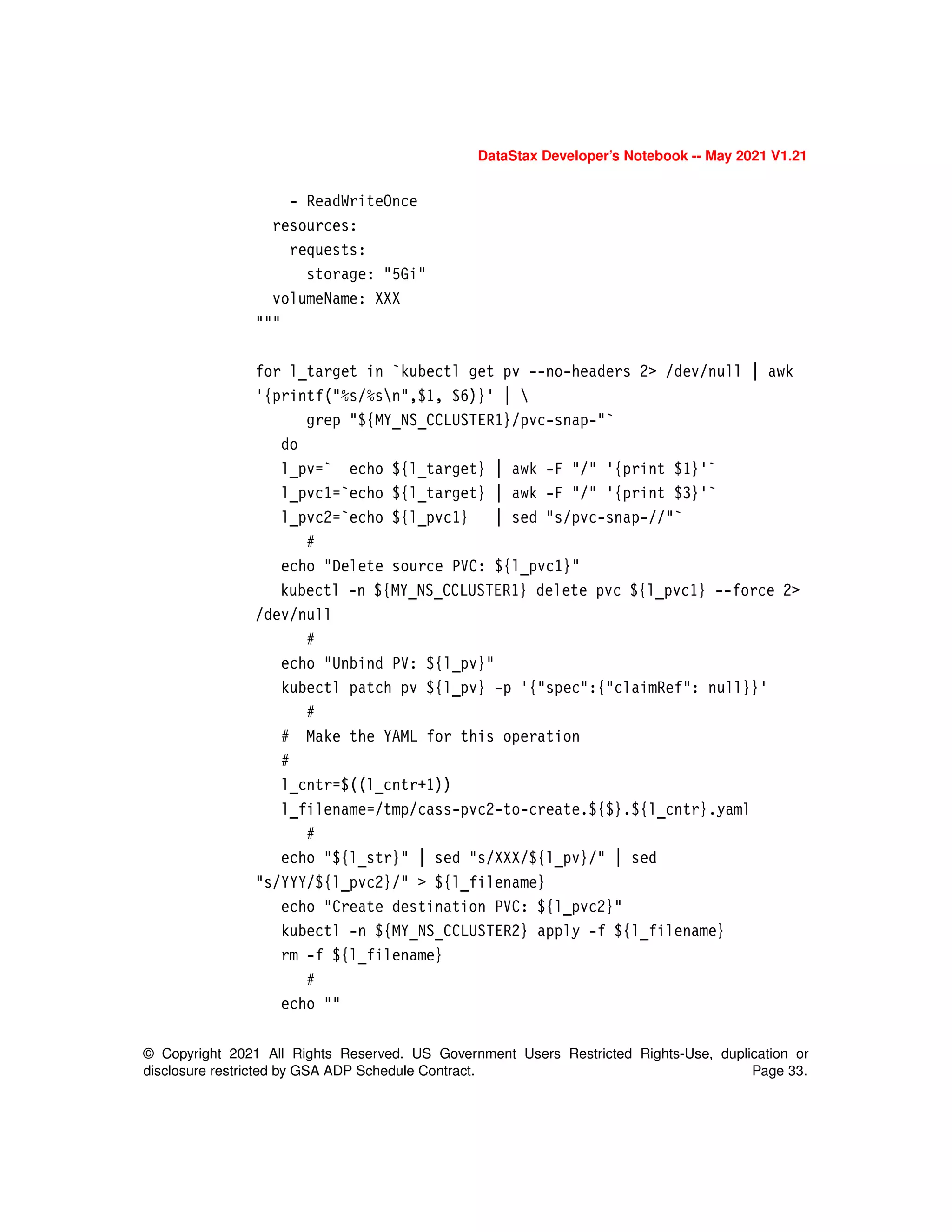 © Copyright 2021 All Rights Reserved. US Government Users Restricted Rights-Use, duplication or
disclosure restricted by GSA ADP Schedule Contract. Page 33.
DataStax Developer’s Notebook -- May 2021 V1.21
- ReadWriteOnce
resources:
requests:
storage: "5Gi"
volumeName: XXX
"""
for l_target in `kubectl get pv --no-headers 2> /dev/null | awk
'{printf("%s/%sn",$1, $6)}' | 
grep "${MY_NS_CCLUSTER1}/pvc-snap-"`
do
l_pv=` echo ${l_target} | awk -F "/" '{print $1}'`
l_pvc1=`echo ${l_target} | awk -F "/" '{print $3}'`
l_pvc2=`echo ${l_pvc1} | sed "s/pvc-snap-//"`
#
echo "Delete source PVC: ${l_pvc1}"
kubectl -n ${MY_NS_CCLUSTER1} delete pvc ${l_pvc1} --force 2>
/dev/null
#
echo "Unbind PV: ${l_pv}"
kubectl patch pv ${l_pv} -p '{"spec":{"claimRef": null}}'
#
# Make the YAML for this operation
#
l_cntr=$((l_cntr+1))
l_filename=/tmp/cass-pvc2-to-create.${$}.${l_cntr}.yaml
#
echo "${l_str}" | sed "s/XXX/${l_pv}/" | sed
"s/YYY/${l_pvc2}/" > ${l_filename}
echo "Create destination PVC: ${l_pvc2}"
kubectl -n ${MY_NS_CCLUSTER2} apply -f ${l_filename}
rm -f ${l_filename}
#
echo ""
 