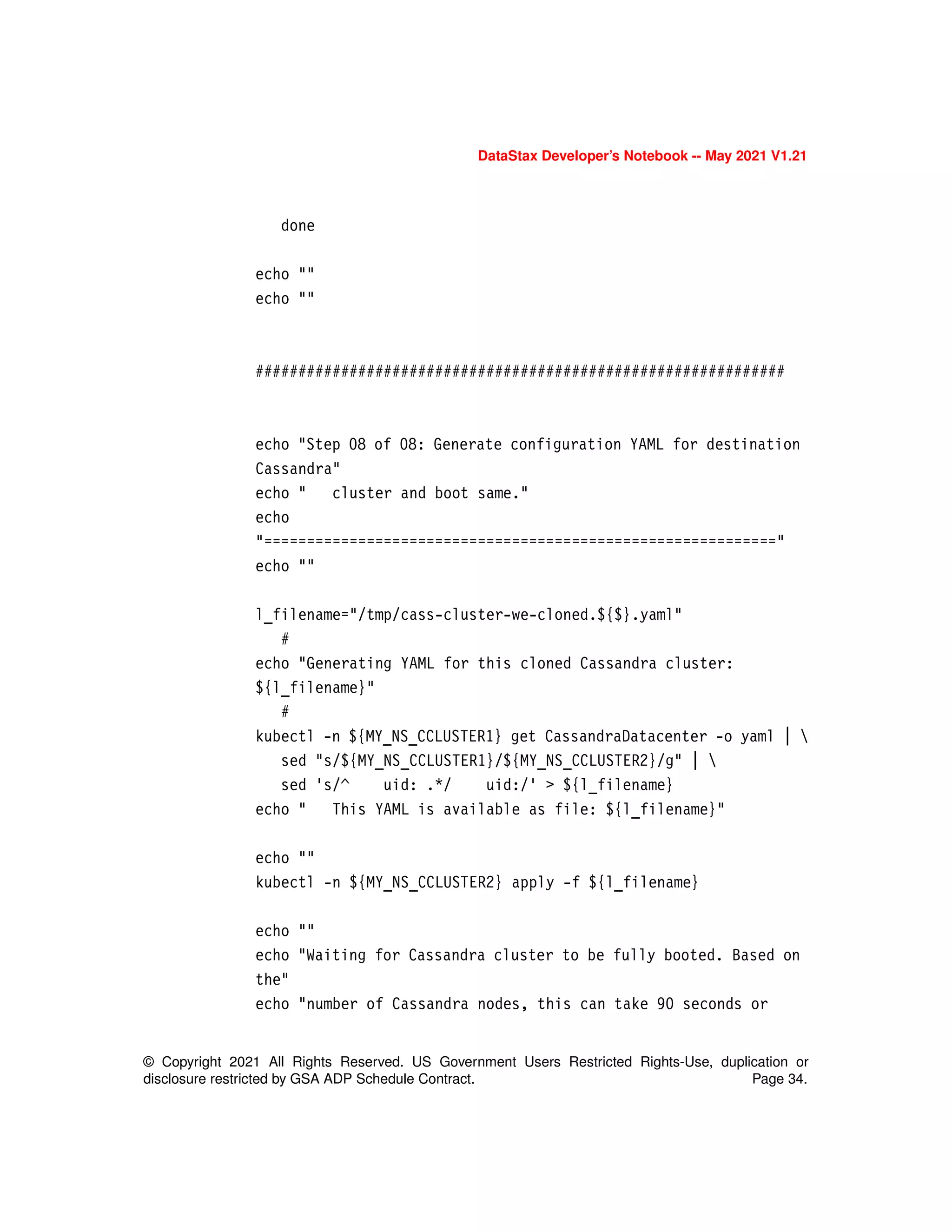 DataStax Developer’s Notebook -- May 2021 V1.21
© Copyright 2021 All Rights Reserved. US Government Users Restricted Rights-Use, duplication or
disclosure restricted by GSA ADP Schedule Contract. Page 34.
done
echo ""
echo ""
##############################################################
echo "Step 08 of 08: Generate configuration YAML for destination
Cassandra"
echo " cluster and boot same."
echo
"============================================================"
echo ""
l_filename="/tmp/cass-cluster-we-cloned.${$}.yaml"
#
echo "Generating YAML for this cloned Cassandra cluster:
${l_filename}"
#
kubectl -n ${MY_NS_CCLUSTER1} get CassandraDatacenter -o yaml | 
sed "s/${MY_NS_CCLUSTER1}/${MY_NS_CCLUSTER2}/g" | 
sed 's/^ uid: .*/ uid:/' > ${l_filename}
echo " This YAML is available as file: ${l_filename}"
echo ""
kubectl -n ${MY_NS_CCLUSTER2} apply -f ${l_filename}
echo ""
echo "Waiting for Cassandra cluster to be fully booted. Based on
the"
echo "number of Cassandra nodes, this can take 90 seconds or
 