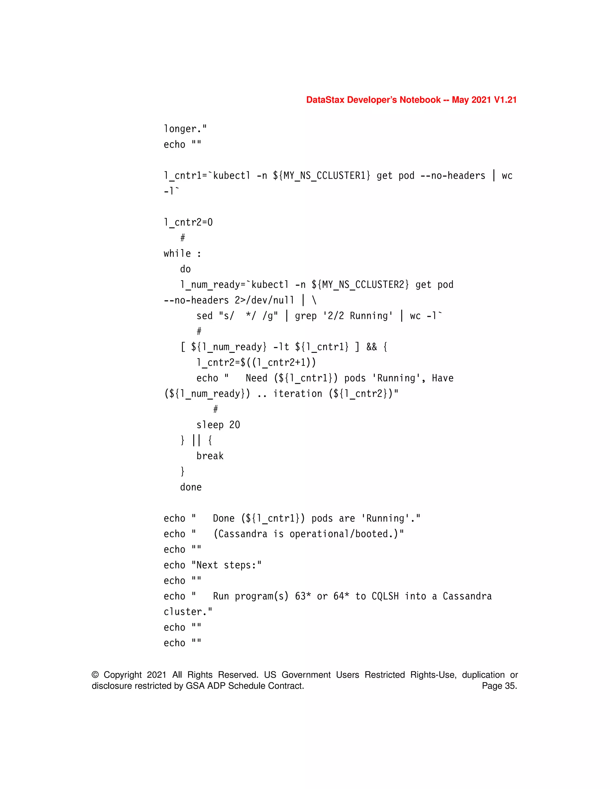 © Copyright 2021 All Rights Reserved. US Government Users Restricted Rights-Use, duplication or
disclosure restricted by GSA ADP Schedule Contract. Page 35.
DataStax Developer’s Notebook -- May 2021 V1.21
longer."
echo ""
l_cntr1=`kubectl -n ${MY_NS_CCLUSTER1} get pod --no-headers | wc
-l`
l_cntr2=0
#
while :
do
l_num_ready=`kubectl -n ${MY_NS_CCLUSTER2} get pod
--no-headers 2>/dev/null | 
sed "s/ */ /g" | grep '2/2 Running' | wc -l`
#
[ ${l_num_ready} -lt ${l_cntr1} ] && {
l_cntr2=$((l_cntr2+1))
echo " Need (${l_cntr1}) pods 'Running', Have
(${l_num_ready}) .. iteration (${l_cntr2})"
#
sleep 20
} || {
break
}
done
echo " Done (${l_cntr1}) pods are 'Running'."
echo " (Cassandra is operational/booted.)"
echo ""
echo "Next steps:"
echo ""
echo " Run program(s) 63* or 64* to CQLSH into a Cassandra
cluster."
echo ""
echo ""
 