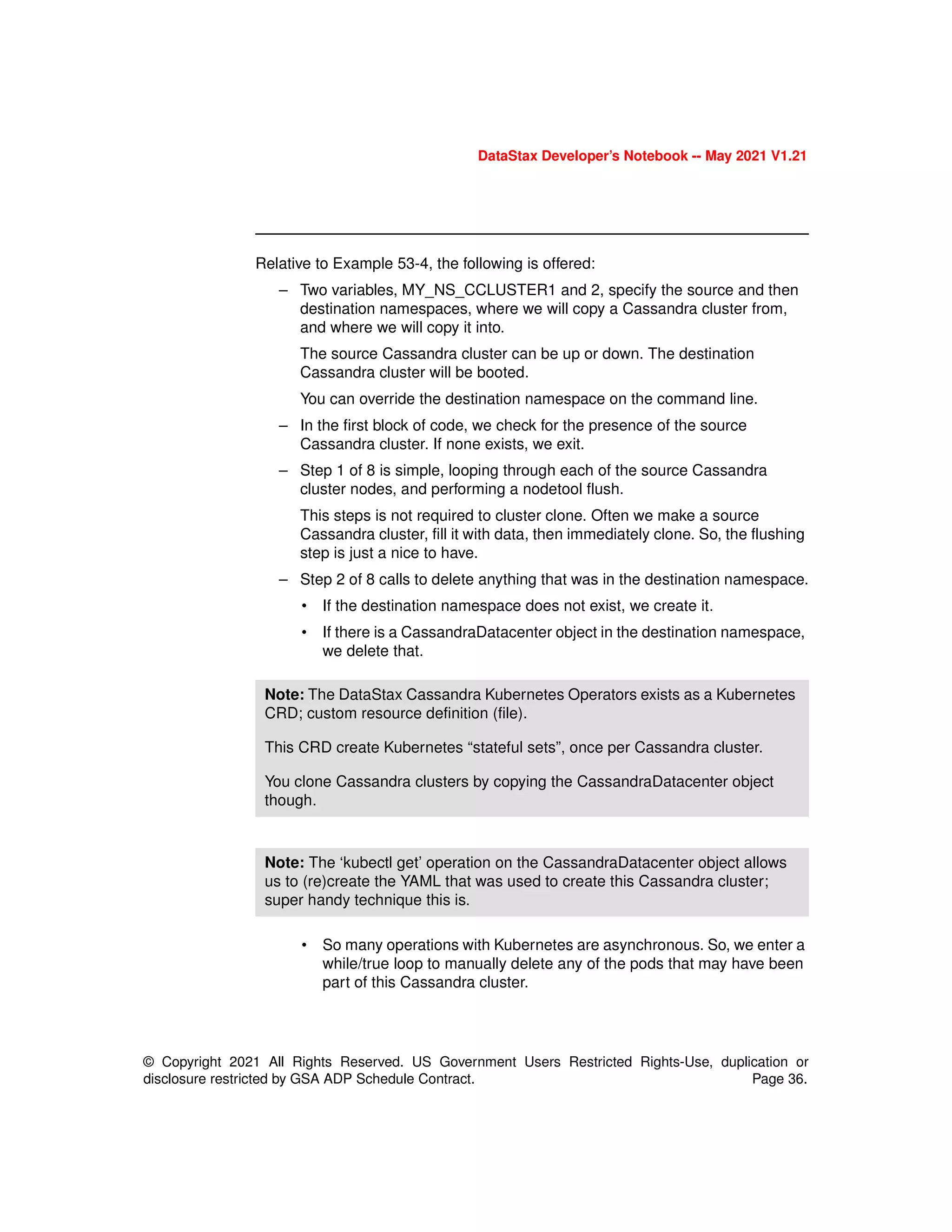 DataStax Developer’s Notebook -- May 2021 V1.21
© Copyright 2021 All Rights Reserved. US Government Users Restricted Rights-Use, duplication or
disclosure restricted by GSA ADP Schedule Contract. Page 36.
Relative to Example 53-4, the following is offered:
– Two variables, MY_NS_CCLUSTER1 and 2, specify the source and then
destination namespaces, where we will copy a Cassandra cluster from,
and where we will copy it into.
The source Cassandra cluster can be up or down. The destination
Cassandra cluster will be booted.
You can override the destination namespace on the command line.
– In the first block of code, we check for the presence of the source
Cassandra cluster. If none exists, we exit.
– Step 1 of 8 is simple, looping through each of the source Cassandra
cluster nodes, and performing a nodetool flush.
This steps is not required to cluster clone. Often we make a source
Cassandra cluster, fill it with data, then immediately clone. So, the flushing
step is just a nice to have.
– Step 2 of 8 calls to delete anything that was in the destination namespace.
• If the destination namespace does not exist, we create it.
• If there is a CassandraDatacenter object in the destination namespace,
we delete that.
• So many operations with Kubernetes are asynchronous. So, we enter a
while/true loop to manually delete any of the pods that may have been
part of this Cassandra cluster.
Note: The DataStax Cassandra Kubernetes Operators exists as a Kubernetes
CRD; custom resource definition (file).
This CRD create Kubernetes “stateful sets”, once per Cassandra cluster.
You clone Cassandra clusters by copying the CassandraDatacenter object
though.
Note: The ‘kubectl get’ operation on the CassandraDatacenter object allows
us to (re)create the YAML that was used to create this Cassandra cluster;
super handy technique this is.
 
