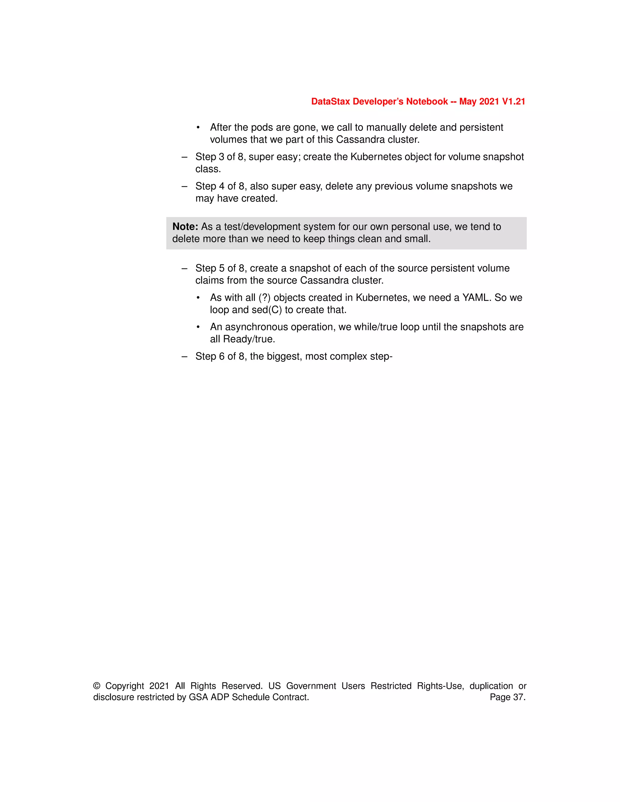 © Copyright 2021 All Rights Reserved. US Government Users Restricted Rights-Use, duplication or
disclosure restricted by GSA ADP Schedule Contract. Page 37.
DataStax Developer’s Notebook -- May 2021 V1.21
• After the pods are gone, we call to manually delete and persistent
volumes that we part of this Cassandra cluster.
– Step 3 of 8, super easy; create the Kubernetes object for volume snapshot
class.
– Step 4 of 8, also super easy, delete any previous volume snapshots we
may have created.
– Step 5 of 8, create a snapshot of each of the source persistent volume
claims from the source Cassandra cluster.
• As with all (?) objects created in Kubernetes, we need a YAML. So we
loop and sed(C) to create that.
• An asynchronous operation, we while/true loop until the snapshots are
all Ready/true.
– Step 6 of 8, the biggest, most complex step-
Note: As a test/development system for our own personal use, we tend to
delete more than we need to keep things clean and small.
 