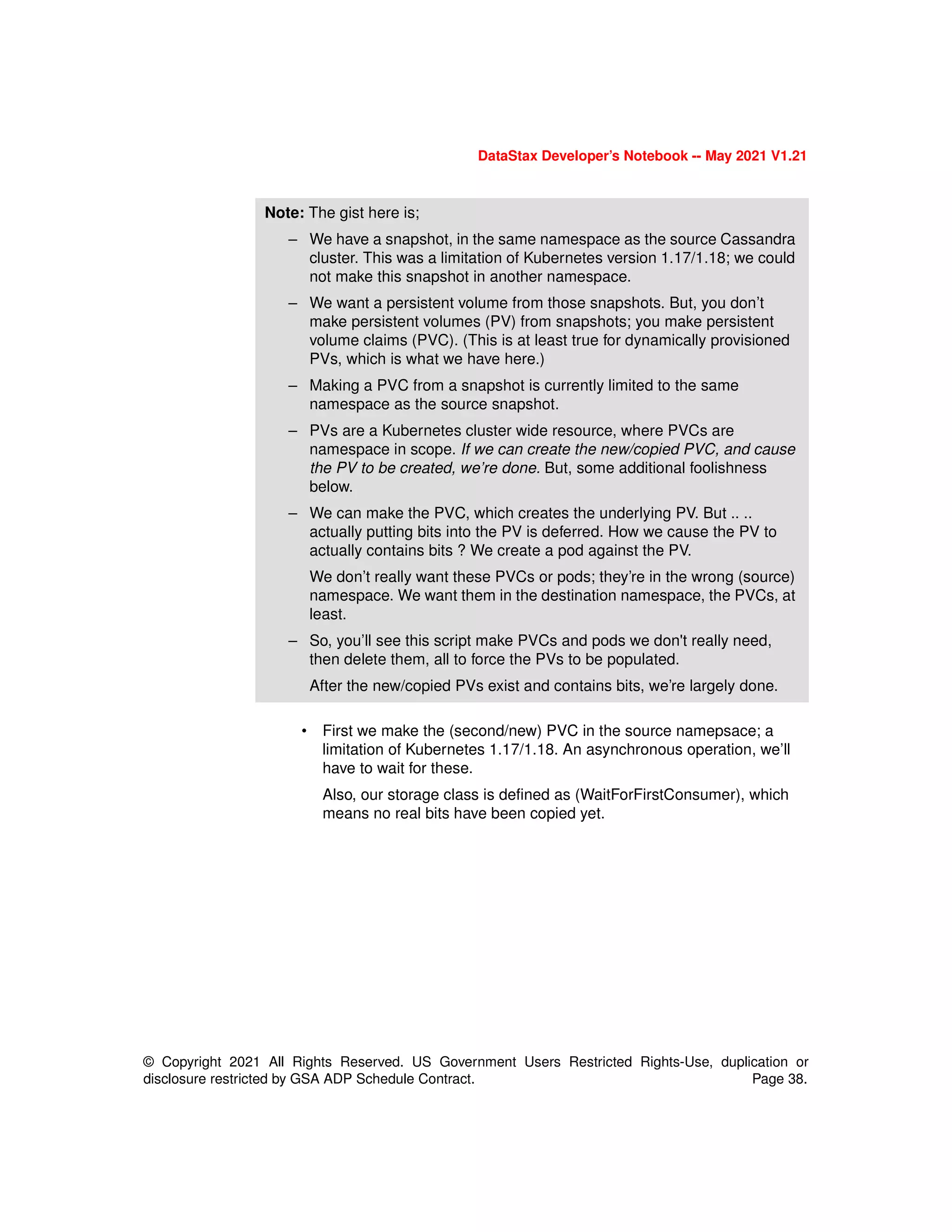 DataStax Developer’s Notebook -- May 2021 V1.21
© Copyright 2021 All Rights Reserved. US Government Users Restricted Rights-Use, duplication or
disclosure restricted by GSA ADP Schedule Contract. Page 38.
• First we make the (second/new) PVC in the source namepsace; a
limitation of Kubernetes 1.17/1.18. An asynchronous operation, we’ll
have to wait for these.
Also, our storage class is defined as (WaitForFirstConsumer), which
means no real bits have been copied yet.
Note: The gist here is;
– We have a snapshot, in the same namespace as the source Cassandra
cluster. This was a limitation of Kubernetes version 1.17/1.18; we could
not make this snapshot in another namespace.
– We want a persistent volume from those snapshots. But, you don’t
make persistent volumes (PV) from snapshots; you make persistent
volume claims (PVC). (This is at least true for dynamically provisioned
PVs, which is what we have here.)
– Making a PVC from a snapshot is currently limited to the same
namespace as the source snapshot.
– PVs are a Kubernetes cluster wide resource, where PVCs are
namespace in scope. If we can create the new/copied PVC, and cause
the PV to be created, we’re done. But, some additional foolishness
below.
– We can make the PVC, which creates the underlying PV. But .. ..
actually putting bits into the PV is deferred. How we cause the PV to
actually contains bits ? We create a pod against the PV.
We don’t really want these PVCs or pods; they’re in the wrong (source)
namespace. We want them in the destination namespace, the PVCs, at
least.
– So, you’ll see this script make PVCs and pods we don't really need,
then delete them, all to force the PVs to be populated.
After the new/copied PVs exist and contains bits, we’re largely done.
 