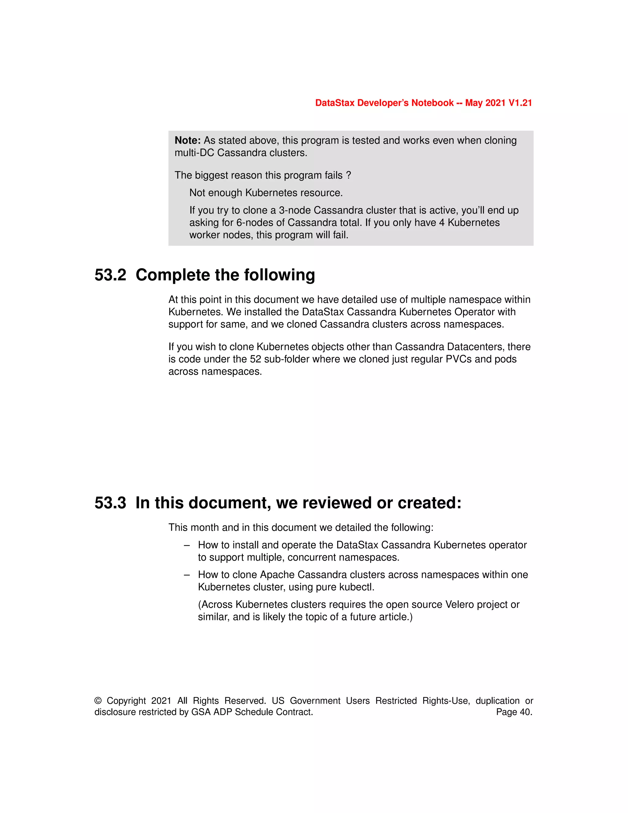 DataStax Developer’s Notebook -- May 2021 V1.21
© Copyright 2021 All Rights Reserved. US Government Users Restricted Rights-Use, duplication or
disclosure restricted by GSA ADP Schedule Contract. Page 40.
53.2 Complete the following
At this point in this document we have detailed use of multiple namespace within
Kubernetes. We installed the DataStax Cassandra Kubernetes Operator with
support for same, and we cloned Cassandra clusters across namespaces.
If you wish to clone Kubernetes objects other than Cassandra Datacenters, there
is code under the 52 sub-folder where we cloned just regular PVCs and pods
across namespaces.
53.3 In this document, we reviewed or created:
This month and in this document we detailed the following:
– How to install and operate the DataStax Cassandra Kubernetes operator
to support multiple, concurrent namespaces.
– How to clone Apache Cassandra clusters across namespaces within one
Kubernetes cluster, using pure kubectl.
(Across Kubernetes clusters requires the open source Velero project or
similar, and is likely the topic of a future article.)
Note: As stated above, this program is tested and works even when cloning
multi-DC Cassandra clusters.
The biggest reason this program fails ?
Not enough Kubernetes resource.
If you try to clone a 3-node Cassandra cluster that is active, you’ll end up
asking for 6-nodes of Cassandra total. If you only have 4 Kubernetes
worker nodes, this program will fail.
 