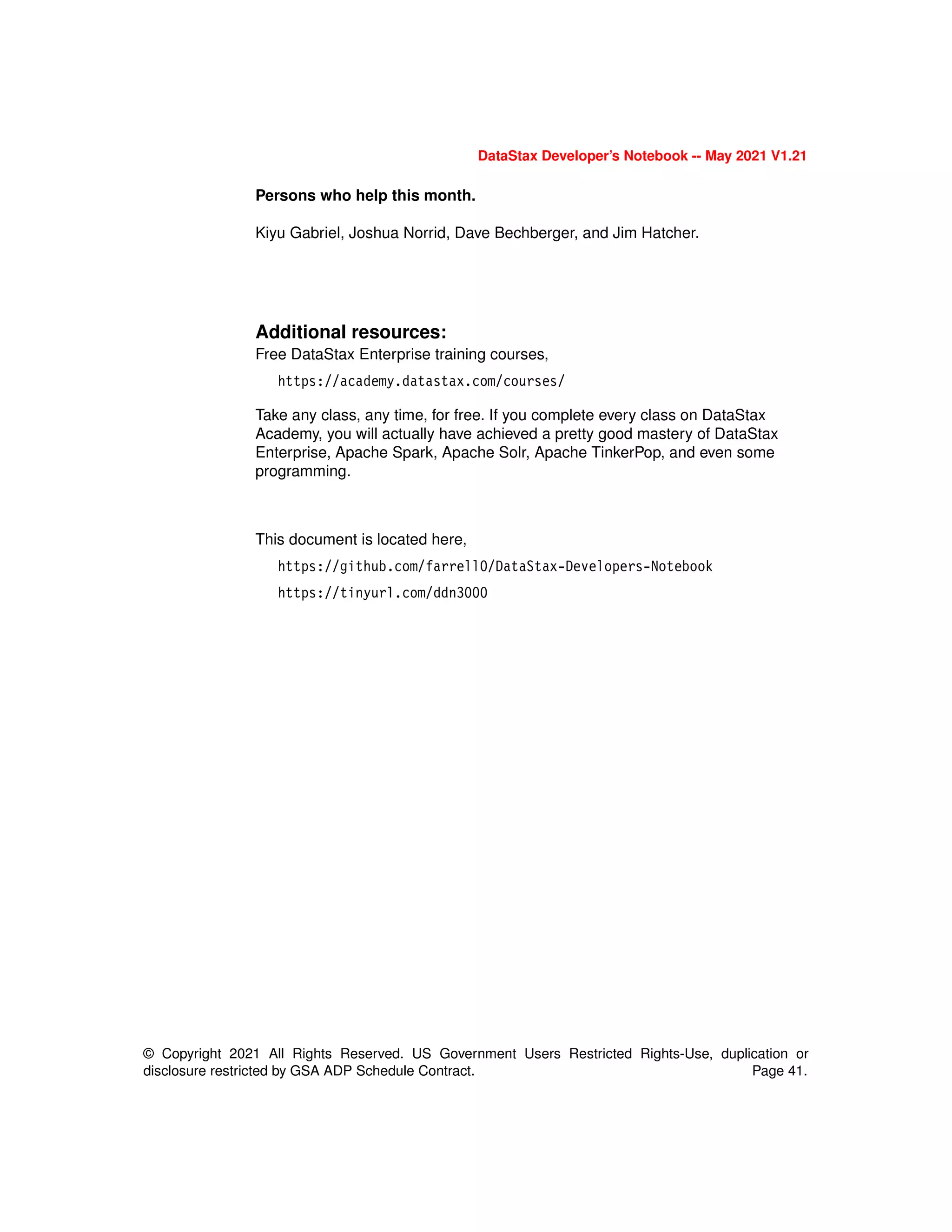 © Copyright 2021 All Rights Reserved. US Government Users Restricted Rights-Use, duplication or
disclosure restricted by GSA ADP Schedule Contract. Page 41.
DataStax Developer’s Notebook -- May 2021 V1.21
Persons who help this month.
Kiyu Gabriel, Joshua Norrid, Dave Bechberger, and Jim Hatcher.
Additional resources:
Free DataStax Enterprise training courses,
https://academy.datastax.com/courses/
Take any class, any time, for free. If you complete every class on DataStax
Academy, you will actually have achieved a pretty good mastery of DataStax
Enterprise, Apache Spark, Apache Solr, Apache TinkerPop, and even some
programming.
This document is located here,
https://github.com/farrell0/DataStax-Developers-Notebook
https://tinyurl.com/ddn3000
 