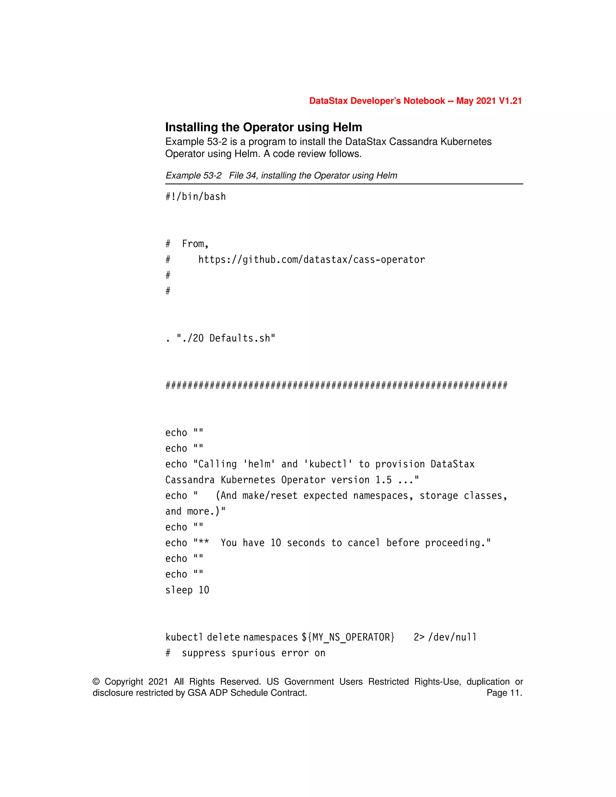 © Copyright 2021 All Rights Reserved. US Government Users Restricted Rights-Use, duplication or
disclosure restricted by GSA ADP Schedule Contract. Page 11.
DataStax Developer’s Notebook -- May 2021 V1.21
Installing the Operator using Helm
Example 53-2 is a program to install the DataStax Cassandra Kubernetes
Operator using Helm. A code review follows.
Example 53-2 File 34, installing the Operator using Helm
#!/bin/bash
# From,
# https://github.com/datastax/cass-operator
#
#
. "./20 Defaults.sh"
##############################################################
echo ""
echo ""
echo "Calling 'helm' and 'kubectl' to provision DataStax
Cassandra Kubernetes Operator version 1.5 ..."
echo " (And make/reset expected namespaces, storage classes,
and more.)"
echo ""
echo "** You have 10 seconds to cancel before proceeding."
echo ""
echo ""
sleep 10
kubectl delete namespaces ${MY_NS_OPERATOR} 2> /dev/null
# suppress spurious error on
 