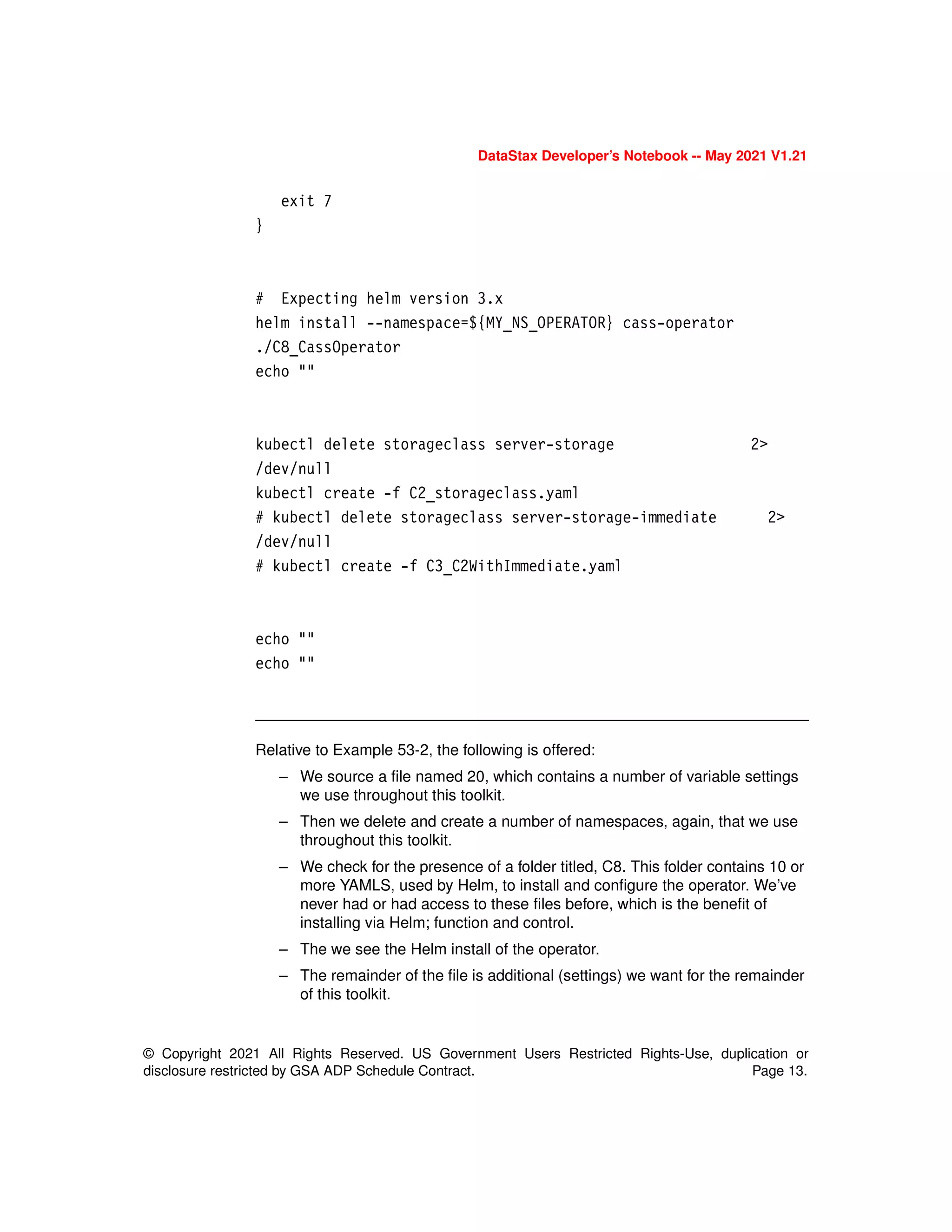 © Copyright 2021 All Rights Reserved. US Government Users Restricted Rights-Use, duplication or
disclosure restricted by GSA ADP Schedule Contract. Page 13.
DataStax Developer’s Notebook -- May 2021 V1.21
exit 7
}
# Expecting helm version 3.x
helm install --namespace=${MY_NS_OPERATOR} cass-operator
./C8_CassOperator
echo ""
kubectl delete storageclass server-storage 2>
/dev/null
kubectl create -f C2_storageclass.yaml
# kubectl delete storageclass server-storage-immediate 2>
/dev/null
# kubectl create -f C3_C2WithImmediate.yaml
echo ""
echo ""
Relative to Example 53-2, the following is offered:
– We source a file named 20, which contains a number of variable settings
we use throughout this toolkit.
– Then we delete and create a number of namespaces, again, that we use
throughout this toolkit.
– We check for the presence of a folder titled, C8. This folder contains 10 or
more YAMLS, used by Helm, to install and configure the operator. We’ve
never had or had access to these files before, which is the benefit of
installing via Helm; function and control.
– The we see the Helm install of the operator.
– The remainder of the file is additional (settings) we want for the remainder
of this toolkit.
 