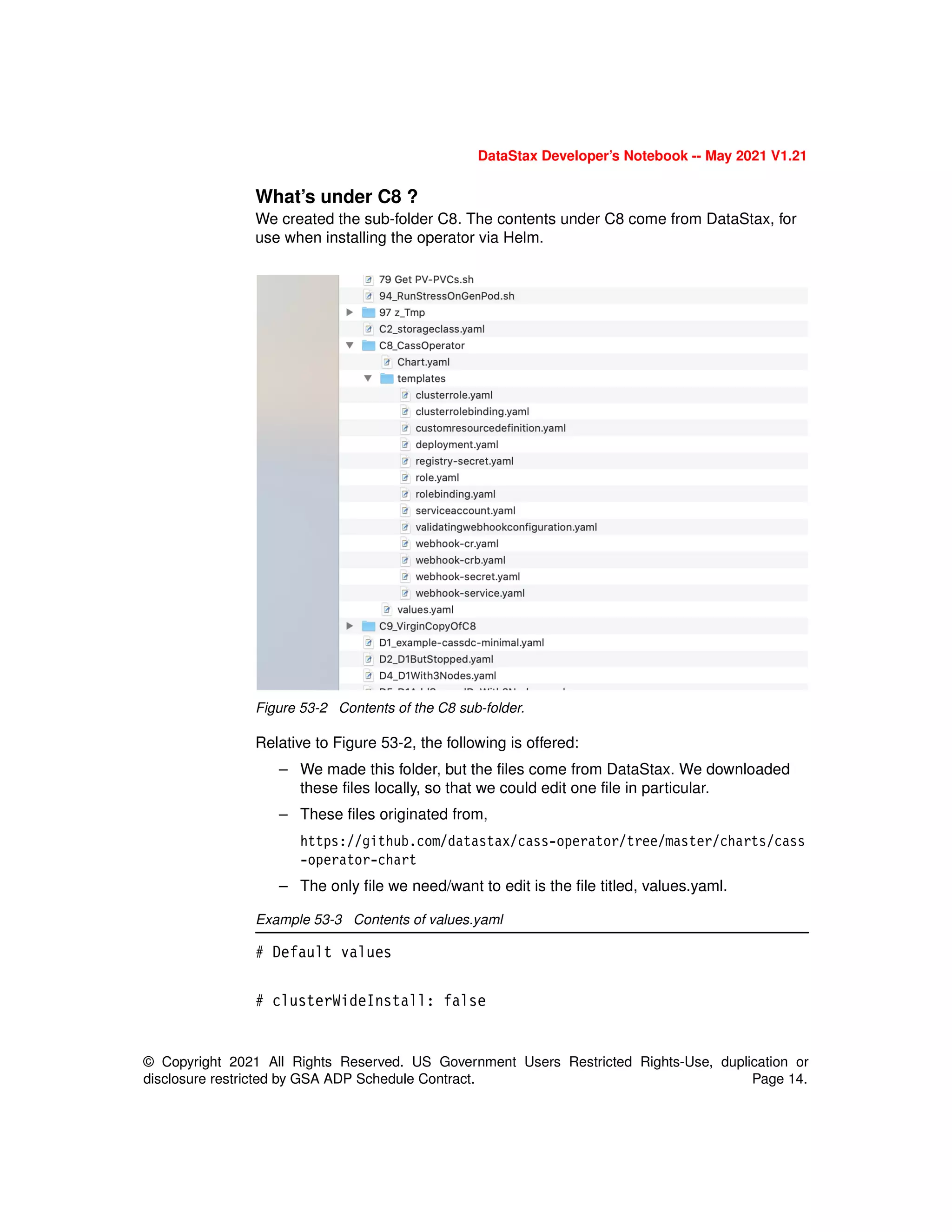 DataStax Developer’s Notebook -- May 2021 V1.21
© Copyright 2021 All Rights Reserved. US Government Users Restricted Rights-Use, duplication or
disclosure restricted by GSA ADP Schedule Contract. Page 14.
What’s under C8 ?
We created the sub-folder C8. The contents under C8 come from DataStax, for
use when installing the operator via Helm.
Figure 53-2 Contents of the C8 sub-folder.
Relative to Figure 53-2, the following is offered:
– We made this folder, but the files come from DataStax. We downloaded
these files locally, so that we could edit one file in particular.
– These files originated from,
https://github.com/datastax/cass-operator/tree/master/charts/cass
-operator-chart
– The only file we need/want to edit is the file titled, values.yaml.
Example 53-3 Contents of values.yaml
# Default values
# clusterWideInstall: false
 