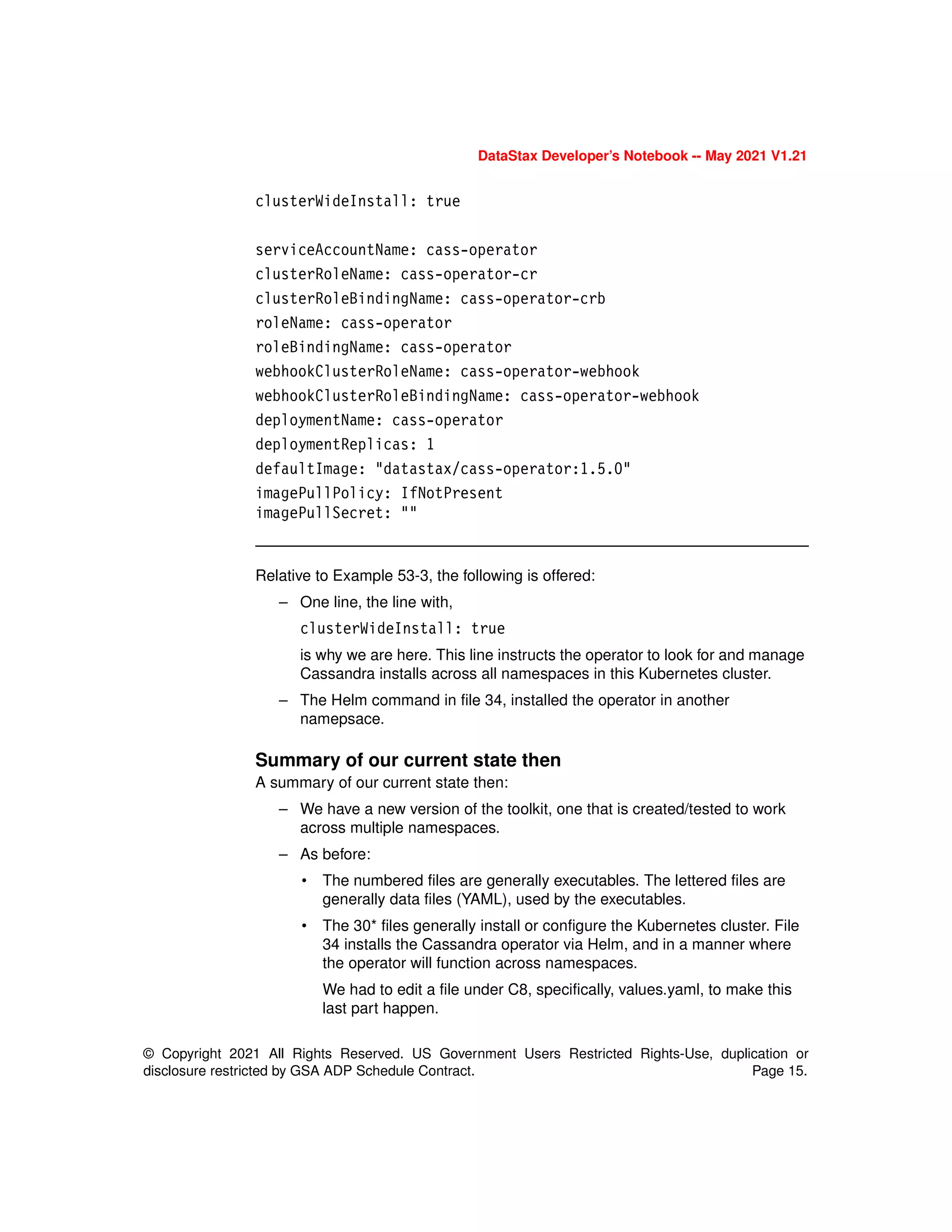 © Copyright 2021 All Rights Reserved. US Government Users Restricted Rights-Use, duplication or
disclosure restricted by GSA ADP Schedule Contract. Page 15.
DataStax Developer’s Notebook -- May 2021 V1.21
clusterWideInstall: true
serviceAccountName: cass-operator
clusterRoleName: cass-operator-cr
clusterRoleBindingName: cass-operator-crb
roleName: cass-operator
roleBindingName: cass-operator
webhookClusterRoleName: cass-operator-webhook
webhookClusterRoleBindingName: cass-operator-webhook
deploymentName: cass-operator
deploymentReplicas: 1
defaultImage: "datastax/cass-operator:1.5.0"
imagePullPolicy: IfNotPresent
imagePullSecret: ""
Relative to Example 53-3, the following is offered:
– One line, the line with,
clusterWideInstall: true
is why we are here. This line instructs the operator to look for and manage
Cassandra installs across all namespaces in this Kubernetes cluster.
– The Helm command in file 34, installed the operator in another
namepsace.
Summary of our current state then
A summary of our current state then:
– We have a new version of the toolkit, one that is created/tested to work
across multiple namespaces.
– As before:
• The numbered files are generally executables. The lettered files are
generally data files (YAML), used by the executables.
• The 30* files generally install or configure the Kubernetes cluster. File
34 installs the Cassandra operator via Helm, and in a manner where
the operator will function across namespaces.
We had to edit a file under C8, specifically, values.yaml, to make this
last part happen.
 