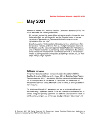 DataStax Developer’s Notebook -- May 2021 V1.21
© Copyright 2021 All Rights Reserved. US Government Users Restricted Rights-Use, duplication or
disclosure restricted by GSA ADP Schedule Contract. Page 8.
Chapter 53. May 2021
Welcome to the May 2021 edition of DataStax Developer’s Notebook (DDN). This
month we answer the following question(s);
My company enjoyed the series of four articles centered on Cassandra atop
Kubernetes. But, you left Cassandra and the Operator limited to just one
namespace. We seek to run Cassandra clusters in many concurrent
namespaces. Can you help ?
Excellent question ! In this edition of this document, we take the work from
the previous 4 articles, and move them to a multiple namespace treatment.
We’ll detail using the Cassandra Operator across Kubernetes namespaces,
and we’ll detail Cassandra cluster cloning across namespaces. Be advised,
there are relevant limitations with Kuberenetes version 1.18 and lower as it
relates to (cloning) across namespaces. (Everything is do-able, it’s just more
steps than you might expect.)
Software versions
The primary DataStax software component used in this edition of DDN is
DataStax Enterprise (DSE), currently release 6.8.*, or DataStax Astra (Apache
Cassandra version 4.0.0.*), as required. All of the steps outlined below can be
run on one laptop with 16 GB of RAM, or if you prefer, run these steps on
Amazon Web Services (AWS), Microsoft Azure, or similar, to allow yourself a bit
more resource.
For isolation and (simplicity), we develop and test all systems inside virtual
machines using a hypervisor (Oracle Virtual Box, VMWare Fusion version 8.5, or
similar). The guest operating system we use is Ubuntu Desktop version 18.04, 64
bit. Or, we’re running on one of the major cloud providers on Kubernetes 1.18.
 
