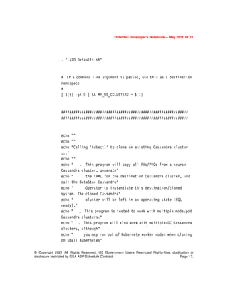 © Copyright 2021 All Rights Reserved. US Government Users Restricted Rights-Use, duplication or
disclosure restricted by GSA ADP Schedule Contract. Page 17.
DataStax Developer’s Notebook -- May 2021 V1.21
. "./20 Defaults.sh"
# If a command line argument is passed, use this as a destination
namespace
#
[ ${#} -gt 0 ] && MY_NS_CCLUSTER2 = ${1}
##############################################################
##############################################################
echo ""
echo ""
echo "Calling 'kubectl' to clone an existing Cassandra cluster
..."
echo ""
echo " . This program will copy all PVs/PVCs from a source
Cassandra cluster, generate"
echo " the YAML for the destination Cassandra cluster, and
call the DataStax Cassandra"
echo " Operator to instantiate this destination/cloned
system. The cloned Cassandra"
echo " cluster will be left in an operating state (CQL
ready)."
echo " . This program is tested to work with multiple node/pod
Cassandra clusters."
echo " . This program will also work with multiple-DC Cassandra
clusters, although"
echo " you may run out of Kubernete worker nodes when cloning
on small Kubernetes"
 