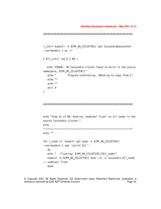 © Copyright 2021 All Rights Reserved. US Government Users Restricted Rights-Use, duplication or
disclosure restricted by GSA ADP Schedule Contract. Page 19.
DataStax Developer’s Notebook -- May 2021 V1.21
##############################################################
l_cntr=`kubectl -n ${MY_NS_CCLUSTER1} get CassandraDatacenter
--no-headers | wc -l`
[ ${l_cntr} -eq 0 ] && {
echo "ERROR: No Cassandra cluster found to exist in the source
namespace, ${MY_NS_CCLUSTER1}"
echo " Program terminating. (Nothing to copy from.)"
echo ""
echo ""
exit 9
}
##############################################################
echo "Step 01 of 08: Running 'nodetool flush' on all nodes in the
source Cassandra cluster."
echo
"============================================================"
echo ""
for l_node in `kubectl get pods -n ${MY_NS_CCLUSTER1}
--no-headers | awk '{print $1}'`
do
echo " Flushing: ${MY_NS_CCLUSTER1}/${l_node}"
kubectl -n ${MY_NS_CCLUSTER1} exec -it -c cassandra ${l_node}
-- nodetool flush
done
 