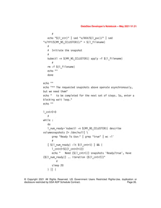 DataStax Developer’s Notebook -- May 2021 V1.21
© Copyright 2021 All Rights Reserved. US Government Users Restricted Rights-Use, duplication or
disclosure restricted by GSA ADP Schedule Contract. Page 26.
#
echo "${l_str}" | sed "s/XXX/${l_pvc}/" | sed
"s/YYY/${MY_NS_CCLUSTER1}/" > ${l_filename}
#
# Initiate the snapshot
#
kubectl -n ${MY_NS_CCLUSTER1} apply -f ${l_filename}
#
rm -f ${l_filename}
echo ""
done
echo ""
echo "** The requested snapshots above operate asynchronously,
but we need them"
echo " to be completed for the next set of steps. So, enter a
blocking wait loop."
echo ""
l_cntr2=0
#
while :
do
l_num_ready=`kubectl -n ${MY_NS_CCLUSTER1} describe
volumesnapshots 2> /dev/null| 
grep "Ready To Use:" | grep "true" | wc -l`
#
[ ${l_num_ready} -lt ${l_cntr1} ] && {
l_cntr2=$((l_cntr2+1))
echo " Need (${l_cntr1}) snapshots 'Ready/true', Have
(${l_num_ready}) .. iteration (${l_cntr2})"
#
sleep 20
} || {
 