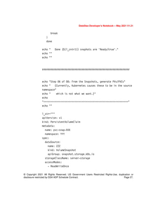 © Copyright 2021 All Rights Reserved. US Government Users Restricted Rights-Use, duplication or
disclosure restricted by GSA ADP Schedule Contract. Page 27.
DataStax Developer’s Notebook -- May 2021 V1.21
break
}
done
echo " Done (${l_cntr1}) snaphots are 'Ready/true'."
echo ""
echo ""
##############################################################
echo "Step 06 of 08: From the Snapshots, generate PVs/PVCs"
echo " (Currently, Kubernetes causes these to be in the source
namespace"
echo " which is not what we want.)"
echo
"============================================================"
echo ""
l_str="""
apiVersion: v1
kind: PersistentVolumeClaim
metadata:
name: pvc-snap-XXX
namespace: YYY
spec:
dataSource:
name: ZZZ
kind: VolumeSnapshot
apiGroup: snapshot.storage.k8s.io
storageClassName: server-storage
accessModes:
- ReadWriteOnce
 