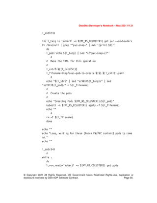 DataStax Developer’s Notebook -- May 2021 V1.21
© Copyright 2021 All Rights Reserved. US Government Users Restricted Rights-Use, duplication or
disclosure restricted by GSA ADP Schedule Contract. Page 30.
l_cntr2=0
for l_targ in `kubectl -n ${MY_NS_CCLUSTER1} get pvc --no-headers
2> /dev/null | grep "^pvc-snap-" | awk '{print $1}'`
do
l_pod=`echo ${l_targ} | sed "s/^pvc-snap-//"`
#
# Make the YAML for this operation
#
l_cntr2=$((l_cntr2+1))
l_filename=/tmp/cass-pod-to-create.${$}.${l_cntr2}.yaml
#
echo "${l_str}" | sed "s/XXX/${l_targ}/" | sed
"s/YYY/${l_pod}/" > ${l_filename}
#
# Create the pods
#
echo "Creating Pod: ${MY_NS_CCLUSTER1}:${l_pod}"
kubectl -n ${MY_NS_CCLUSTER1} apply -f ${l_filename}
echo ""
#
rm -f ${l_filename}
done
echo ""
echo "Loop, waiting for these (force PV/PVC content) pods to come
up."
echo ""
l_cntr3=0
#
while :
do
l_num_ready=`kubectl -n ${MY_NS_CCLUSTER1} get pods
 
