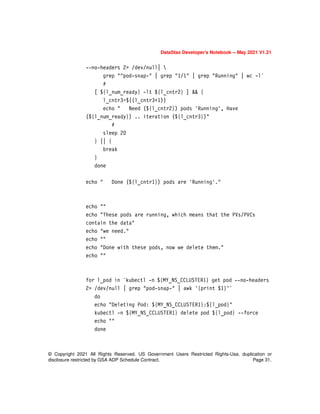 © Copyright 2021 All Rights Reserved. US Government Users Restricted Rights-Use, duplication or
disclosure restricted by GSA ADP Schedule Contract. Page 31.
DataStax Developer’s Notebook -- May 2021 V1.21
--no-headers 2> /dev/null| 
grep "^pod-snap-" | grep "1/1" | grep "Running" | wc -l`
#
[ ${l_num_ready} -lt ${l_cntr2} ] && {
l_cntr3=$((l_cntr3+1))
echo " Need (${l_cntr2}) pods 'Running', Have
(${l_num_ready}) .. iteration (${l_cntr3})"
#
sleep 20
} || {
break
}
done
echo " Done (${l_cntr1}) pods are 'Running'."
echo ""
echo "These pods are running, which means that the PVs/PVCs
contain the data"
echo "we need."
echo ""
echo "Done with these pods, now we delete them."
echo ""
for l_pod in `kubectl -n ${MY_NS_CCLUSTER1} get pod --no-headers
2> /dev/null | grep "pod-snap-" | awk '{print $1}'`
do
echo "Deleting Pod: ${MY_NS_CCLUSTER1}:${l_pod}"
kubectl -n ${MY_NS_CCLUSTER1} delete pod ${l_pod} --force
echo ""
done
 