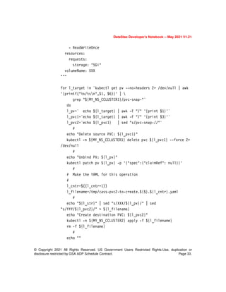 © Copyright 2021 All Rights Reserved. US Government Users Restricted Rights-Use, duplication or
disclosure restricted by GSA ADP Schedule Contract. Page 33.
DataStax Developer’s Notebook -- May 2021 V1.21
- ReadWriteOnce
resources:
requests:
storage: "5Gi"
volumeName: XXX
"""
for l_target in `kubectl get pv --no-headers 2> /dev/null | awk
'{printf("%s/%sn",$1, $6)}' | 
grep "${MY_NS_CCLUSTER1}/pvc-snap-"`
do
l_pv=` echo ${l_target} | awk -F "/" '{print $1}'`
l_pvc1=`echo ${l_target} | awk -F "/" '{print $3}'`
l_pvc2=`echo ${l_pvc1} | sed "s/pvc-snap-//"`
#
echo "Delete source PVC: ${l_pvc1}"
kubectl -n ${MY_NS_CCLUSTER1} delete pvc ${l_pvc1} --force 2>
/dev/null
#
echo "Unbind PV: ${l_pv}"
kubectl patch pv ${l_pv} -p '{"spec":{"claimRef": null}}'
#
# Make the YAML for this operation
#
l_cntr=$((l_cntr+1))
l_filename=/tmp/cass-pvc2-to-create.${$}.${l_cntr}.yaml
#
echo "${l_str}" | sed "s/XXX/${l_pv}/" | sed
"s/YYY/${l_pvc2}/" > ${l_filename}
echo "Create destination PVC: ${l_pvc2}"
kubectl -n ${MY_NS_CCLUSTER2} apply -f ${l_filename}
rm -f ${l_filename}
#
echo ""
 