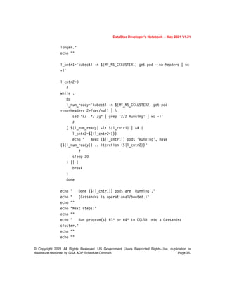 © Copyright 2021 All Rights Reserved. US Government Users Restricted Rights-Use, duplication or
disclosure restricted by GSA ADP Schedule Contract. Page 35.
DataStax Developer’s Notebook -- May 2021 V1.21
longer."
echo ""
l_cntr1=`kubectl -n ${MY_NS_CCLUSTER1} get pod --no-headers | wc
-l`
l_cntr2=0
#
while :
do
l_num_ready=`kubectl -n ${MY_NS_CCLUSTER2} get pod
--no-headers 2>/dev/null | 
sed "s/ */ /g" | grep '2/2 Running' | wc -l`
#
[ ${l_num_ready} -lt ${l_cntr1} ] && {
l_cntr2=$((l_cntr2+1))
echo " Need (${l_cntr1}) pods 'Running', Have
(${l_num_ready}) .. iteration (${l_cntr2})"
#
sleep 20
} || {
break
}
done
echo " Done (${l_cntr1}) pods are 'Running'."
echo " (Cassandra is operational/booted.)"
echo ""
echo "Next steps:"
echo ""
echo " Run program(s) 63* or 64* to CQLSH into a Cassandra
cluster."
echo ""
echo ""
 