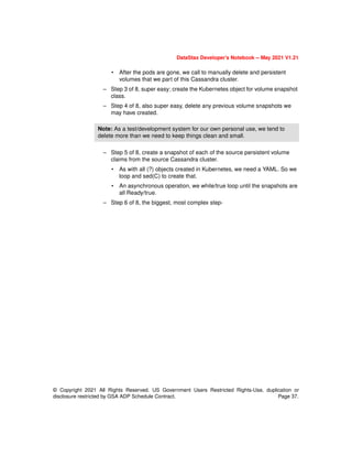 © Copyright 2021 All Rights Reserved. US Government Users Restricted Rights-Use, duplication or
disclosure restricted by GSA ADP Schedule Contract. Page 37.
DataStax Developer’s Notebook -- May 2021 V1.21
• After the pods are gone, we call to manually delete and persistent
volumes that we part of this Cassandra cluster.
– Step 3 of 8, super easy; create the Kubernetes object for volume snapshot
class.
– Step 4 of 8, also super easy, delete any previous volume snapshots we
may have created.
– Step 5 of 8, create a snapshot of each of the source persistent volume
claims from the source Cassandra cluster.
• As with all (?) objects created in Kubernetes, we need a YAML. So we
loop and sed(C) to create that.
• An asynchronous operation, we while/true loop until the snapshots are
all Ready/true.
– Step 6 of 8, the biggest, most complex step-
Note: As a test/development system for our own personal use, we tend to
delete more than we need to keep things clean and small.
 