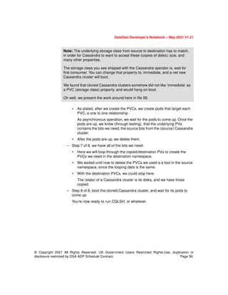 © Copyright 2021 All Rights Reserved. US Government Users Restricted Rights-Use, duplication or
disclosure restricted by GSA ADP Schedule Contract. Page 39.
DataStax Developer’s Notebook -- May 2021 V1.21
• As stated, after we create the PVCs, we create pods that target each
PVC; a one to one relationship.
As asynchronous operation, we wait for the pods to come up. Once the
pods are up, we know (through testing), that the underlying PVs
contains the bits we need; the source bits from the (source) Cassandra
cluster.
• After the pods are up, we delete them.
– Step 7 of 8, we have all of the bits we need-
• Here we will loop through the copied/destination PVs to create the
PVCs we need in the destination namespace.
• We waited until now to delete the PVCs we used a a tool in the source
namespace, since the looping data is the same.
• With the destination PVCs, we could stop here.
The (state) of a Cassandra cluster is its disks, and we have those
copied.
– Step 8 of 8, boot the cloned Cassandra cluster, and wait for its pods to
come up.
You’re now ready to run CQLSH, or whatever.
Note: The underlying storage class from source to destination has to match,
in order for Cassandra to want to accept these (copies of disks); size, and
many other properties.
The storage class you see shipped with the Cassandra operator is, wait for
first consumer. You can change that property to, immediate, and a net new
Cassandra cluster will boot.
We found that cloned Cassandra clusters somehow did not like ‘immediate’ as
a PVC (storage class) property, and would hang on boot.
Oh well, we present the work around here in file 58.
 