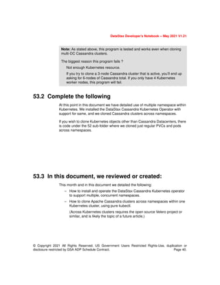 DataStax Developer’s Notebook -- May 2021 V1.21
© Copyright 2021 All Rights Reserved. US Government Users Restricted Rights-Use, duplication or
disclosure restricted by GSA ADP Schedule Contract. Page 40.
53.2 Complete the following
At this point in this document we have detailed use of multiple namespace within
Kubernetes. We installed the DataStax Cassandra Kubernetes Operator with
support for same, and we cloned Cassandra clusters across namespaces.
If you wish to clone Kubernetes objects other than Cassandra Datacenters, there
is code under the 52 sub-folder where we cloned just regular PVCs and pods
across namespaces.
53.3 In this document, we reviewed or created:
This month and in this document we detailed the following:
– How to install and operate the DataStax Cassandra Kubernetes operator
to support multiple, concurrent namespaces.
– How to clone Apache Cassandra clusters across namespaces within one
Kubernetes cluster, using pure kubectl.
(Across Kubernetes clusters requires the open source Velero project or
similar, and is likely the topic of a future article.)
Note: As stated above, this program is tested and works even when cloning
multi-DC Cassandra clusters.
The biggest reason this program fails ?
Not enough Kubernetes resource.
If you try to clone a 3-node Cassandra cluster that is active, you’ll end up
asking for 6-nodes of Cassandra total. If you only have 4 Kubernetes
worker nodes, this program will fail.
 
