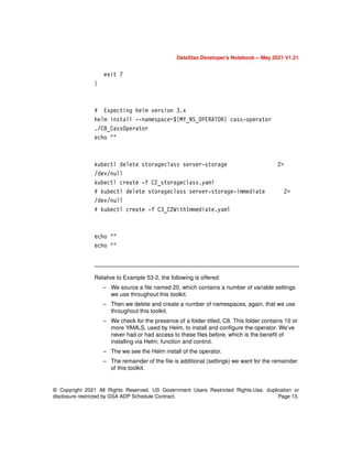 © Copyright 2021 All Rights Reserved. US Government Users Restricted Rights-Use, duplication or
disclosure restricted by GSA ADP Schedule Contract. Page 13.
DataStax Developer’s Notebook -- May 2021 V1.21
exit 7
}
# Expecting helm version 3.x
helm install --namespace=${MY_NS_OPERATOR} cass-operator
./C8_CassOperator
echo ""
kubectl delete storageclass server-storage 2>
/dev/null
kubectl create -f C2_storageclass.yaml
# kubectl delete storageclass server-storage-immediate 2>
/dev/null
# kubectl create -f C3_C2WithImmediate.yaml
echo ""
echo ""
Relative to Example 53-2, the following is offered:
– We source a file named 20, which contains a number of variable settings
we use throughout this toolkit.
– Then we delete and create a number of namespaces, again, that we use
throughout this toolkit.
– We check for the presence of a folder titled, C8. This folder contains 10 or
more YAMLS, used by Helm, to install and configure the operator. We’ve
never had or had access to these files before, which is the benefit of
installing via Helm; function and control.
– The we see the Helm install of the operator.
– The remainder of the file is additional (settings) we want for the remainder
of this toolkit.
 