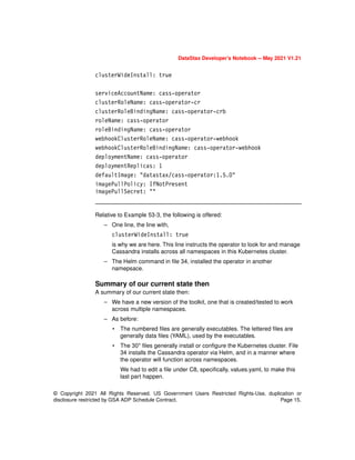 © Copyright 2021 All Rights Reserved. US Government Users Restricted Rights-Use, duplication or
disclosure restricted by GSA ADP Schedule Contract. Page 15.
DataStax Developer’s Notebook -- May 2021 V1.21
clusterWideInstall: true
serviceAccountName: cass-operator
clusterRoleName: cass-operator-cr
clusterRoleBindingName: cass-operator-crb
roleName: cass-operator
roleBindingName: cass-operator
webhookClusterRoleName: cass-operator-webhook
webhookClusterRoleBindingName: cass-operator-webhook
deploymentName: cass-operator
deploymentReplicas: 1
defaultImage: "datastax/cass-operator:1.5.0"
imagePullPolicy: IfNotPresent
imagePullSecret: ""
Relative to Example 53-3, the following is offered:
– One line, the line with,
clusterWideInstall: true
is why we are here. This line instructs the operator to look for and manage
Cassandra installs across all namespaces in this Kubernetes cluster.
– The Helm command in file 34, installed the operator in another
namepsace.
Summary of our current state then
A summary of our current state then:
– We have a new version of the toolkit, one that is created/tested to work
across multiple namespaces.
– As before:
• The numbered files are generally executables. The lettered files are
generally data files (YAML), used by the executables.
• The 30* files generally install or configure the Kubernetes cluster. File
34 installs the Cassandra operator via Helm, and in a manner where
the operator will function across namespaces.
We had to edit a file under C8, specifically, values.yaml, to make this
last part happen.
 