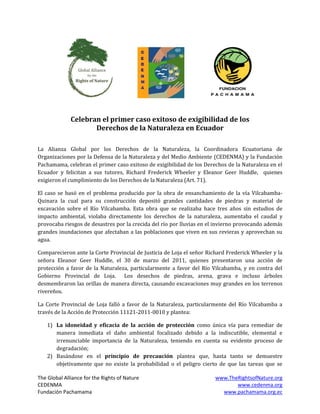 Celebran el primer caso exitoso de exigibilidad de los
                     Derechos de la Naturaleza en Ecuador

La Alianza Global por los Derechos de la Naturaleza, la Coordinadora Ecuatoriana de
Organizaciones por la Defensa de la Naturaleza y del Medio Ambiente (CEDENMA) y la Fundación
Pachamama, celebran el primer caso exitoso de exigibilidad de los Derechos de la Naturaleza en el
Ecuador y felicitan a sus tutores, Richard Frederick Wheeler y Eleanor Geer Huddle, quienes
exigieron el cumplimiento de los Derechos de la Naturaleza (Art. 71).

El caso se basó en el problema producido por la obra de ensanchamiento de la vía Vilcabamba-
Quinara la cual para su construcción depositó grandes cantidades de piedras y material de
excavación sobre el Río Vilcabamba. Esta obra que se realizaba hace tres años sin estudios de
impacto ambiental, violaba directamente los derechos de la naturaleza, aumentaba el caudal y
provocaba riesgos de desastres por la crecida del río por lluvias en el invierno provocando además
grandes inundaciones que afectaban a las poblaciones que viven en sus revieras y aprovechan su
agua.

Comparecieron ante la Corte Provincial de Justicia de Loja el señor Richard Frederick Wheeler y la
señora Eleanor Geer Huddle, el 30 de marzo del 2011, quienes presentaron una acción de
protección a favor de la Naturaleza, particularmente a favor del Río Vilcabamba, y en contra del
Gobierno Provincial de Loja. Los desechos de piedras, arena, grava e incluso árboles
desmembraron las orillas de manera directa, causando excavaciones muy grandes en los terrenos
rivereños.

La Corte Provincial de Loja falló a favor de la Naturaleza, particularmente del Río Vilcabamba a
través de la Acción de Protección 11121-2011-0010 y plantea:

    1) La idoneidad y eficacia de la acción de protección como única vía para remediar de
       manera inmediata el daño ambiental focalizado debido a la indiscutible, elemental e
       irrenunciable importancia de la Naturaleza, teniendo en cuenta su evidente proceso de
       degradación;
    2) Basándose en el principio de precaución plantea que, hasta tanto se demuestre
       objetivamente que no existe la probabilidad o el peligro cierto de que las tareas que se

The Global Alliance for the Rights of Nature                           www.TheRightsofNature.org
CEDENMA                                                                       www.cedenma.org
Fundación Pachamama                                                      www.pachamama.org.ec
 
