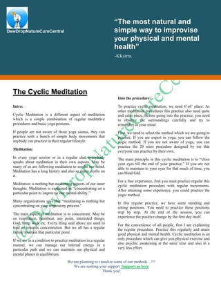 We are planning to visualize some of our methods…!!!
We are seeking your support Support us here
Thank you!
The Cyclic Meditation
Intro:
Cyclic Meditation is a different aspect of meditation
which is a simple combination of regular meditative
procedures and basic yoga postures.
If people are not aware of those yoga asanas, they can
practice with a bunch of simple body movements that
anybody can practice in their regular lifestyle.
Meditation:
In every yoga session or in a regular chat everybody
speaks about meditation in their own aspects. May be
many of us are following meditation to soothe our mind.
Meditation has a long history and also so many myths on
it.
Meditation is nothing but awakening aspects of our inner
thoughts. Meditation is explained as “concentrating on a
particular point to improvise our mental ability.”
Many organizations says that “meditating is nothing but
concentrating on your respiratory process.”
The main aspect in meditation is to concentrate. May be
on respiration, heartbeat, any point, interested things,
God, lamp wick etc. Every thing said above are used to
lead us towards concentration. But we all has a regular
failure to attain that particular point.
If we are in a condition to practice meditation in a regular
manner, we can manage our internal energy in a
particular path and we can maintain our physical and
mental planes in equilibrium.
Into the procedure:
To practice cyclic meditation, we need 6’x6’ place. As
other meditation procedures this practice also need quite
and calm place. Before going into the practice, you need
to observe the surroundings carefully and try to
remember in your mind.
First, we need to select the method which we are going to
practice. If you are expert in yoga, you can follow the
yogic method. If you are not aware of yoga, you can
practice the 20 mins procedure designed by me that
everyone can practice by their own.
The main principle in this cyclic meditation is to “close
your eyes till the end of your practice.” If you are not
able to maintain to your eyes for that much of time, you
can blind fold.
For a fine experience, first you must practice regular this
cyclic meditation procedure with regular movements.
After attaining some experience, you could practice the
yogic method.
In this regular practice, we have some standing and
sitting positions. You need to practice these positions
step by step. At the end of the session, you can
experience the positive change by the first day itself.
For the convenience of all people, first I am explaining
the regular procedure. Practice this regularly and attain
good physical and mental health. Cyclic meditation is an
only procedure which can give you physical exercise and
also psychic awakening at the same time and also in a
very less effort.
“The most natural and
simple way to improvise
your physical and mental
health”
-KKsirra.
DewDropNatureCureCentral
 