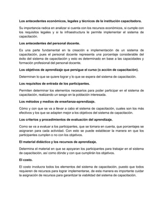 Los antecedentes económicos, legales y técnicos de la institución capacitadora.

Su importancia radica en analizar si cuenta con los recursos económicos, si cumple con
los requisitos legales y si la infraestructura le permite implementar el sistema de
capacitación.

Los antecedentes del personal docente.

Es una parte fundamental en la creación e implementación de un sistema de
capacitación, pues el personal docente representa una porcentaje considerable del
éxito del sistema de capacitación y esto es determinado en base a las capacidades y
formación profesional del personal docente.

Los objetivos de aprendizaje que persigue el curso (o acción de capacitación).

Determinan lo que se quiere lograr y lo que se espera del sistema de capacitación.

Los requisitos de entrada de los participantes.

Permiten determinar los elementos necesarios para poder participar en el sistema de
capacitación, realizando un sesgo en la población interesada.

Los métodos y medios de enseñanza-aprendizaje.

Cómo y con que se va a llevar a cabo el sistema de capacitación, cuales son los más
efectivos y los que se adapten mejor a los objetivos del sistema de capacitación.

Los criterios y procedimientos de evaluación del aprendizaje.

Como se va a evaluar a los participantes, que se tomara en cuenta, que porcentajes se
asignaran para cada actividad. Con esto se puede establecer la manera en que los
participantes cumplen o no con los objetivos.

El material didáctico y los recursos de aprendizaje.

Determina el material en que se apoyaran los participantes para trabajar en el sistema
de capacitación, así como dónde y con que cumplirán los objetivos.

El costo.

El costo involucra todos los elementos del sistema de capacitación, puesto que todos
requieren de recursos para lograr implementarse, de esta manera es importante cuidar
la asignación de recursos para garantizar la viabilidad del sistema de capacitación.
 