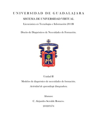 UNIVERSIDAD DE GUADALAJARA
    SISTEMA DE UNIVERSIDAD VIRTUAL
    Licenciatura en Tecnologías e Información 2011B


  Diseño de Diagnósticos de Necesidades de Formación.




                       Unidad II
   Modelos de diagnóstico de necesidades de formación.
          Actividad de aprendizaje Integradora.


                        Alumno:
             C. Alejandro Serralde Romero.
                       210219574
 